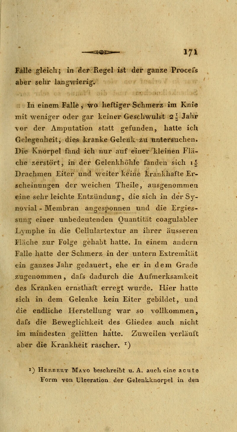Fälle gleich; in der Regel ist der ganze Procefs aber sehr langwierig. :•; In einem Falle , wo heftiger Schmerz im Knie mit weniger oder gar keiner Geschwulst 21 Jahr \or der Amputation statt gefunden, hatte ich Gelegenheit, dies kranke Gelenk zu untersuchen. Die Knorpel fand ich nur auf einer Tileinen Flä- che zerstört, in der Gelenkhöhle fanden sich li Drachmen Eiter und weiter keine krankhafte Er- scheinungen der weichen Theile, ausgenommen eine sehr leichte Entzündung, die sich in der Sy- novial - Membran angesponnen und die Ergies- sung einer unbedeutenden Quantität coagulabler Lymphe in die Cellulartextur an ihrer äusseren Fläche zur Folge gehabt hatte. In einem andern Falle hatte der Schmerz in der untern Extremität ein ganzes Jahr gedauert, ehe er in dem Grade zugenommen, dafs dadurch die Aufmerksamkeit des Kranken ernsthaft erregt wurde. Hier hatte sich in dem Gelenke kein Eiter gebildet, und die endliche Herstellung war so vollkommen, dafs die Beweglichkeit des Gliedes auch nicht im mindesten gelitten hatte. Zuweilen verläuft aber die Krankheit rascher. ^) I) Hereeut Mayo beschreibt u. A. auch eine acute Form von TJIceration der Gelenkknorpel in den
