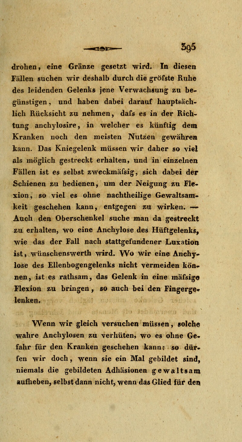 Fällen suchen wir deshalb durch die gröfste Ruhe des leidenden Gelenks jene Verwachsung zu be- günstigen, und haben dabei darauf hauptsäch-^ lieh Rücksicht zu nehmen, dafs es in der Rich- tung anchylosire, in welcher es künftig dem Kranken noch den meisten Nutzen gewähren kann. Das Kniegelenk müssen wir daher so viel als möglich gestreckt erhalten, und in einzelnen Fällen ist es selbst zweckmäfsig, sich dabei der Schienen zu bedienen, um der Neigung zu Fle- xion, so viel ^s ohne nachtheilige Gewaltsam- keit geschehen kann, entgegen zu wirken. '— Auch den Oberschenkel suche man da gestreckt zu erhalten, wo eine Anchylose des Hüftgelenks, wie das der Fall nach stattgefundener Luxation ist» wünschenswerth wird. Wo wir eine Anchy» lose des Ellenbogengelenks nicht vermeiden kön« nen, ist es rathsam, das Gelenk in eine mäfsigo Flexion zu bringen, so auch bei den Fingerge« lenken. Wenn wir gleich versuchen müssen, 9oIche wahre Anchylosen zu verhüten, wo es ohne Ge» fahr für den Kranken geschehen kann: so dür- fen wir doch, wenn sie ein Mal gebildet sind, niemals die gebildeten Adhäsionen gewaltsam aufheben, selbst dann nicht, wenn das Glied für deii