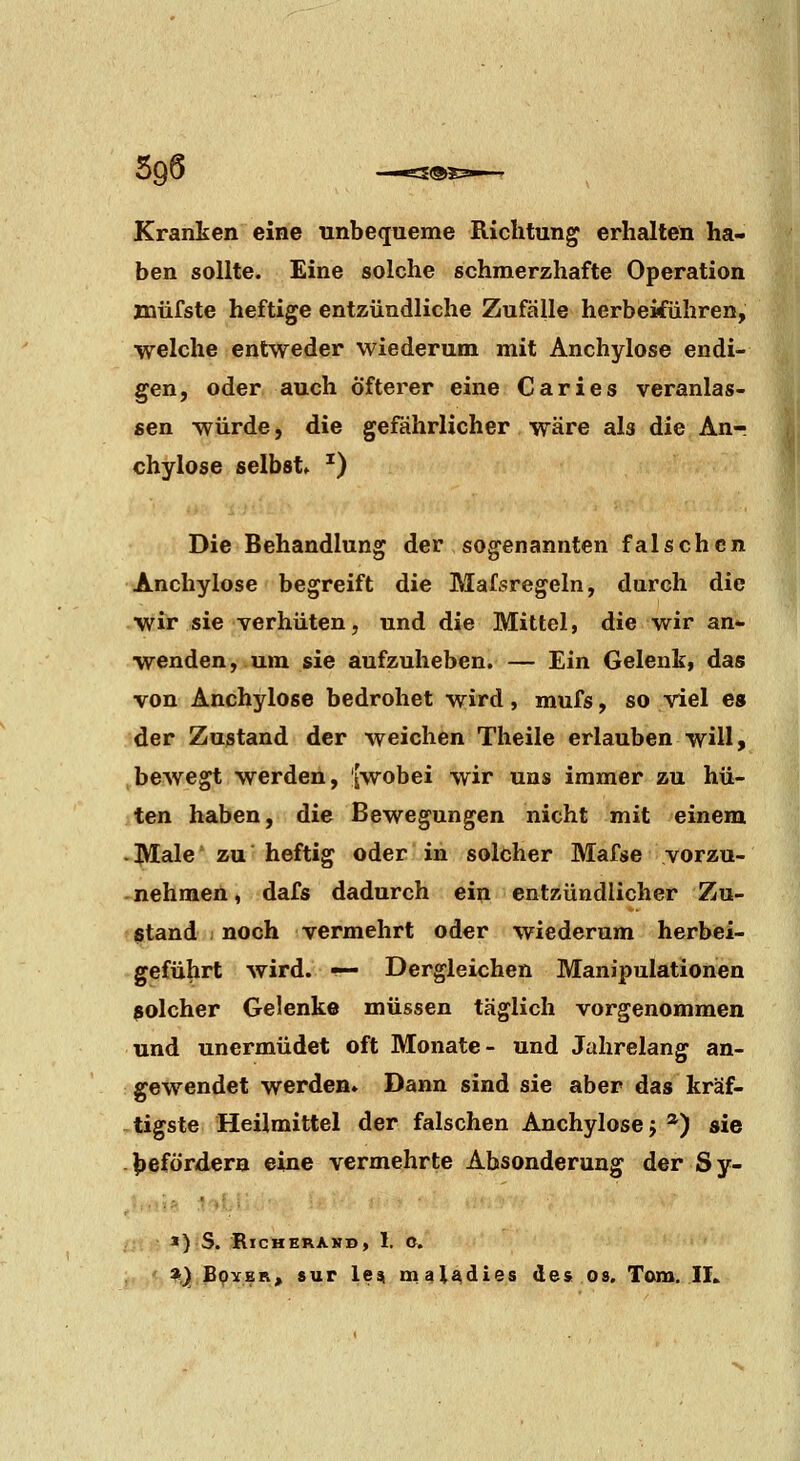 Krantcn eine unbequeme Richtung erhalten ha- ben sollte. Eine solche schmerzhafte Operation miifste heftige entzündliche Zufälle herbeiführen, welche entweder wiederum mit Anchylose endi- gen, oder auch Öfterer eine Caries veranlas- sen würde, die gefährlicher wäre als die Anr chylose selbst» ^) Die Behandlung der sogenannten falschen Anchylose begreift die Mafsregeln, durch die wir sie verhüten, und die Mittel, die wir an*, wenden, um sie aufzuheben. — Ein Gelenk, das von Anchylose bedrohet wird, mufs, so viel es der Zustand der weichen Theile erlauben will, bewegt werden, [wobei wir uns immer zu hü- ten haben, die Bewegungen nicht mit einem . Male zu heftig oder in solcher Mafse vorzu- nehmen , dafs dadurch ein entzündlicher Zu- stand noch vermehrt oder wiederum herbei- geführt wird. •— Dergleichen Manipulationen solcher Gelenke müssen täglich vorgenommen und unermüdet oft Monate- und Jahrelang an- gewendet werden» Dann sind sie aber das kräf- tigste Heilmittel der falschen Anchylose j *) sie befördern eine vermehrte Absonderung der Sy- *) S. RlCHERAKD, 1. O. 3i,) BpYER» sur le^ mal^dies des os. Tom. IL