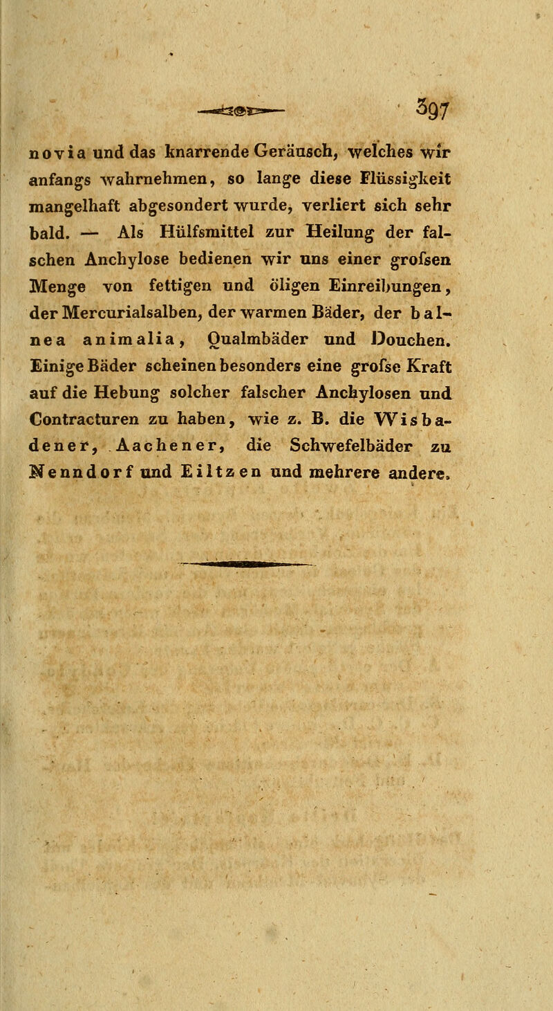 noviaunddas knarrende Geräusch, welches wir anfangs wahrnehmen, so lange diese Flüssigkeit mangelhaft abgesondert wurde, verliert sich sehr bald. — Als Hülfsmittel zur Heilung der fal- schen Anchylose bedienen wir uns einer grofsen Menge von fettigen und öligen Einreibungen, der Mercurialsalben, der warmen Bäder, der bal« nea animalia, Oualmbäder und Douchen. Einige Bäder scheinen besonders eine grofse Kraft auf die Hebung solcher falscher Anchylosen und Contracturen zu haben, wie z. B. die Wisba- dener, Aachener, die Schwefelbäder zu Nenndorf und Eiltzen und mehrere andere.