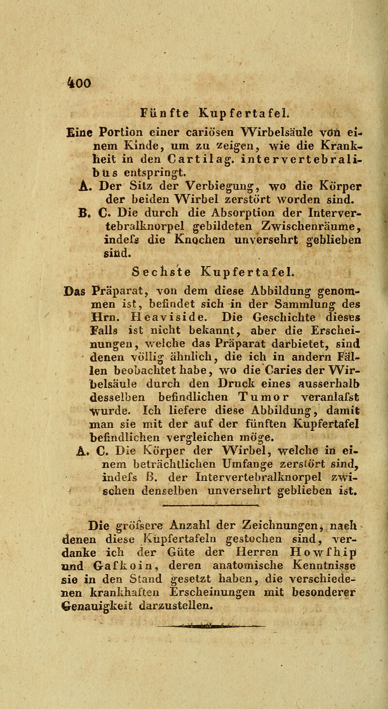 Fünfte KupfertafeL Eine Portion einer cariösen Wirbelsäule vdÄ ei- nem Kinde, um zu zeigen, wie die Krank- heit in den Cartilag. intervertebrali- büs entspringt. A. Der Sitz der Verbiegung, wo die Körper der beiden Wirbel zerstört worden sind. B» C Die durch die Absorption der Interver- tebralknorpel gebildeten Zwischenräume, indef« die Knochen unversehrt geblieben sind. Sechste Kupfertafel. Das Präparat, von dem diese Abbildung genom- men ist, befindet sich in der Sammlung des Hrn. Hcaviside. Die Geschichte dieses Falls ist nicht bekannt, aber die Erschei- nungen, welche das Präparat darbietet, sind denen völlig ähnlich, die ich in andern Fäl- len beobachtet habe, wo die Caries der Wir- belsäule durch den Druck eines ausserhalb desselben befindlichen Tumor veranlafst wurde. Ich liefere diöse Abbildung, damit man sie mit der auf der fünften Kupfertafel befindlichen vergleichen mö^e. K* C* Die Körper der Wirbel, welche in ei- nem beträchtlichen Umfange zerstört sind, indefs ß. der Interverlebi'alknorpel zWi- '■ sehen denselben unversehrt geblieben ist. Die gröfsere Anzahl der Zeichnungen j nach denen diese Küpfertafeln gestochen sind, ver- danke ich der Güte der Herren Howfhipi und Gafkoin, deren anatomische Kenntnisse sie in den Stand gesetzt haben, die verschiede- nen krankhaften Erscheinungen mit besonderer Genauigkeit darzustellen.