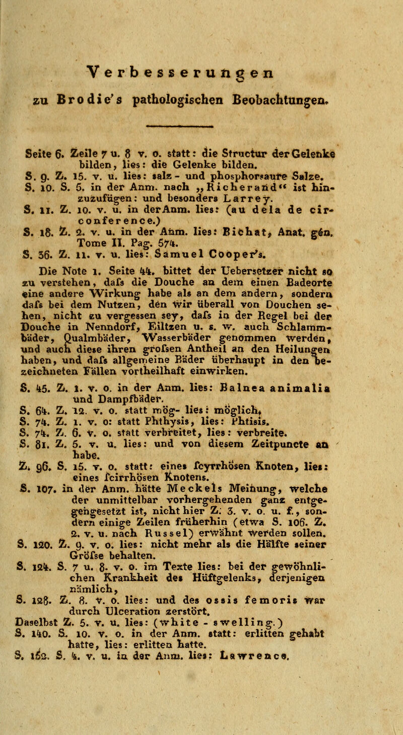 Verbesserungen o zu Brodic's pathologischen BeobachttingeQ. Seite 6. Zeile 7^1. 8 v. o. statt: die Stnicttir der Gelenke bilden, lies: die Gelenke bilden. S. Q. Z. 15. V. u. lies: tals - und phosphor!>aul>e Salze. S. 10. S. 5. in der Anm. nach „ Richerand ist hin- zuzufügen: und besonders Larrey. S. II. Z. 10. V. u. in der Anm. lies; (au dela de cir* Conference.) S. 18. Z. <2. V. u. in der Anm. lies: Biöhat, Anat. g6a. Tome II. Pag. Sz'i. S. 56. Z. 11. r. u. lies: Samuel Cooper's. Die Note i. Seite k^i. bittet der Uebersetzei* nicht so zu verstehen, dafs die Douche an dem einen Badeorte «ine andere Wirkung habe als an dem andern, sondern dafs bei dem Nutzen, den Vvir überall von Oouchen se- hen, nicht EU vergessen sey, dafs in der Regel bei der Douche in Nenndorf, Eiltzen u. s. w. auch Schlamm- badet*, Qüalmbäder, Wasserbäder genommen werdön, und auch diese ihren grofsen Antheil an den Heilungen haben, und dafs allgemeine Räder Überhaupt in den oe- zeichueten Fällen vortheilhaft einwirken. S. 1^5. Z. 1. V. o. in der Anm. lies: Balnea animalia und Dampfbäder. S. Sit. Z. 12. v. o. statt mög- lies: möglich* S. 7*. Z. 1. V. 0: statt Phthysis, lies: fhtisis, S. 71*. Zi. 6. V. o. statt verbreitet, lies: verbreite. S. 81. Z. 5. V. u. lies: und von diesem Zeitpuncte aa ' habe. Zi 96. S. i5. T. o. statt: eine» fcyrrhösen Knoten, lies: eines fcirrhösen Knotens. S. 107. in «ler Anm. hatte M eck eis Meihung, welche der unmittelbar vorhergehenden ganz entge- geiigesetzt ist, nicht hier Z: 3. v. o. u. f., son- dern einige Zeilen früherhin (etwa S. 106. Z. 2. V. u. nach Rüssel) erwähnt Werden sollen. S. 120. Z. 9. V. o. lies: nicht mehr als die Hälfte seiner Gr'dfse behalten. S. i2(k. S. 7 u. 8- V. o. im Texte lies: bei der gewöhnli- chen Krankheit des Hüftgelenks, derjenigen nämlich, S. lag. Z. 8. V. o. lies: und des ossis femoris war durch Ulceration zerstört. Daselbst Z. 5. v. u. lies: (white - swelling.) S. liiQ. S. 10. V. o. in der Anm. statt: erlitten gehabt hatte, lies: erlitten hatte. 5, li^. S, <i. V. u. in der Anm. lies: Lawrence.