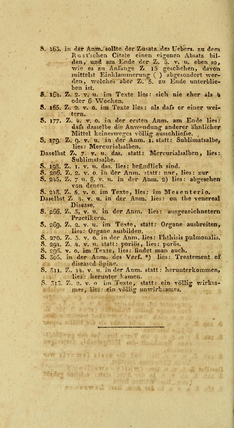 Rust'sclicn Cita'ce einen eigenen Absatz bil- (äen, und am Ende der Zi. 5. v. u. eben so, wie es zu Anfange Z i5 geschehen, davon inittelst EinklaiDinerung ( ) abgesondert -wer- den, welches aber Z». 5. zu Ende unterblie- ben ist. S.'l6i. Zt. 2. V. u. im Texte lies: sich nie eher als ^ oder 6 Wochen, S. l65. Z. 2'. V. 0. im Teste lies: als dafa er einer wei- tern. S. 177. Z(. k-. V. 0. in der ersten Anm. am Ende lies: dafs dasselbe die AnAv^ndun^ anderer ähnlichep Mittel keinesv/e,jes völlig ausschliefse. S. 179. Z. g. V. u. in der Anm. 1. statt: Sublimatsalbe, lies: Mercurialsalben. Daselbst 7j. 7. v. u. das. etatt: Mercurialsalben, lies: Sublimatsalbe. S. 198. Z. I. V. u. das. lies: befindlich sind. S. 206. Z, 2. V. 0. in der Anm. statt: nur, lies: zur S. 245. Z. 7 u. 8. V. u. in der Anm. 2) lies: abgesehen von denen. S. 2'»S. Z.. 6. V. 0. im Texte, lies: im Mes enteric. Daselbst 7j (i. t. u. in der Anm. lies: on the venereal Disease. S. 2G6. Z. 5, V. u. in der Anm. lies: ausgezeichnetem Practikcrn. S. 2C9. Zi, 2. V. u. im Texte, statt: Organe ausbreiten, , lies: Organe ausbilden. S. 270. Z. 3. V. 0. in der Anm. lies: Phthisis pulmonales. Ä. 29^1. Z. /j. V. u. statt: poriös, lies: porö«. S. cqS. V. 0, im Texte, lies: findet man auch. S. 3o5. in der Anm. des Verf. *) lies: Treatement of i diseased Spine. S. Zu. Z. iii. V. u. in der Anm. statt: herunterkommen, lies : herunter kamen. S. v3in. 7j. 2. V. o im Taxio., statt: ein völlig wirksa- ines, lies: ein völlig unv7irlj.3ame5.