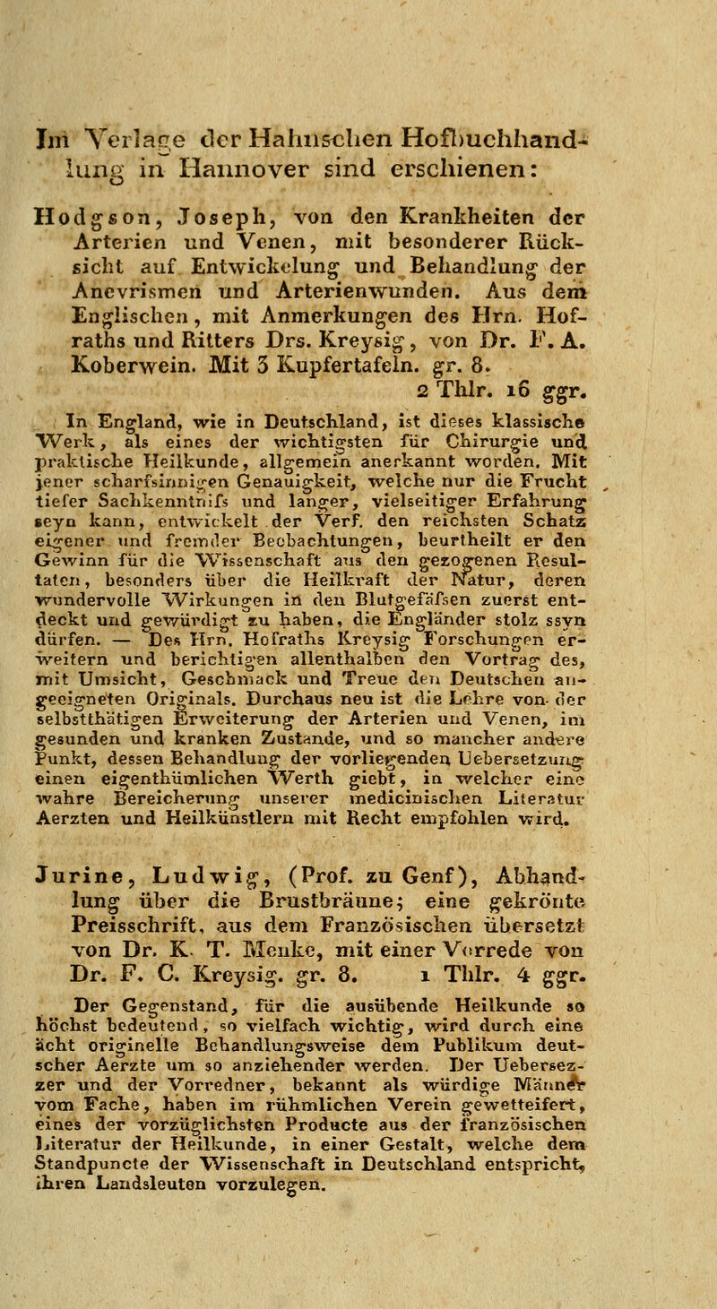 lung in Hannover sind erschienen: Hodgson, Joseph, von den Krankheiten der Arterien und Venen, mit besonderer Rück- sicht auf Entwickelung und Behandlung- der Anevrismen und Arterienwunden. Aus dem Englischen, mit Anmerkungen des Hrn. Hof- raths und Ritters Drs. Kreysig, von Dr. F. A. Koberwein. Mit 3 Kupfertafein. gr. 8. 2 Tlilr. i6 ggr. In England, wie in Deutschland, Ist dieses klassisch.* TV^erk, als eines der wichtijjsten für Chirurgie und praktische Heilkunde, allgemein anerkannt worden. Mit jener scharfslnnii.';en Genauigkeit, w^elche nur die Frucht tiefer Sachkenntnifs und langer, vielseitiger Erfahrung* seyn kann, entwickelt der Verf. den reichsten Schatz eigener und fremder Beobachtungen, beurtheilt er den Gewinn für die Wissenschaft aus den gezogenen Resul- taten, besonders über die Heilkraft der P^tur, deren wundervolle Wirkungen in den Blutg-efafsen zuerst ent- deckt und gewürdigt lu haben, die Engländer stolz ssyn dürfen. — Des Hrn. Hofraths lireysig Forschungen er- weitern und berichtigen allenthalben den Vortrag des, mit Umsicht, Gescbniack und Treue den Deutschen au- geeigneten Originals. Durchaus neu ist die Lehre von- der selbstthätigen Erweiterung der Arterlen und Venen, im gesunden und kranken Zustande, und so mancher andere tunkt, dessen Behandlung der vorliegenden Uebersetzungr einen eigenthümlichen VVerth giebt, in welcher eine wahre Bereicherung unserer medicinischen Literatur Aerzten und Heilkünstlern mit Recht empfohlen wird. Jurine, Ludwig, (Prof. zu Genf), Abhand- lung über die Brustbräune; eine g^ekrönte Preisschrift, aus dem Französischen übersetzt von Dr. K- T. Menke, mit einer Vorrede von Dr. F. C. Kreysig. gr. 8. i Thlr. 4 ggr. Der Gegenstand, für die ausübende Heilkunde so höchst bedeutend, so vielfach wichtig, w^lrd durch eine acht originelle Behandlungsweise dem Publikum deut- scher Aerzte um so anziehender werden. Der Uebersez- zer und der Vorredner, bekannt als würdige Männ^ vom Fache, haben im rühmlichen Verein gewetteifert, eines der vorzüglichsten Producte aus der französischen Ijiteratur der Heilkunde, in einer Gestalt, welche dera Standpuncte der Wissenschaft in Deutschland entspricht, ihren Landsleuten vorzulegen.