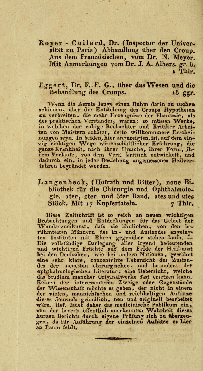 Roy er - Collard, Dr. (Inspector der Univer- sität zu Paris) Abhandlung über den Croup. Aus dem Französischen, vom Dr. N. Meyer. Mit Anmerkungen vom Dr. J. A. Albers. gr. 3. 1 Thlr. Eggert, Dr. F. P. G., über das Wesen und die Behandlung des Croups. lö ggr, Wenn die Aerzte lange einen Ruhm darin 2u suchen «chienen, über die Entstehung^ des Group» Hypothesen zn verbreiten, die mehr Erzeugnisse der Phantasie, als des praktischen Verstandes, waren; so müssen Werke, in welchen der ruhige Beobachter und Kritiker Arbei- ten von Meistern schätzt, desto willkommnere Erschei- nujjigen seyn. In beiden, hier angezeigten, ist, auf dem ein- zig richtigen Wege wissenschaftlicher Erfahrung, die ganze Krankheit, nach ihrer Ursache, ihrer ]^onn, ih- rem Verlaufe, von dem Verf. kritisch entwickelt, nnd dadurch ein, in jeder Beziehung angemessenes Heilver- fahren begründet worden. Langenbeck, (Hofratli und Ritter), neue Bi- bliothek für die Chirurgie und Ophthalmolo<>- gie. iter, 2ter und 3ter Band, ites und 2tes Stück. Mit 17 Kupfertafeln. 7 Thlr. Diese Zeitschrift ist so reich an neuen wichtigen Beobachtungen und Entdeckungen für das Gebiet dei* Wundarzneikunstj dafs sie ahnlichen, von den be* rühmtesten M'ännern des In- und Auslandes angelegt ten Instituten mit Ehren gegenüber stehen kann. — Die voUsfandige Darlegung aller irgend bedeutenden und Avichtigen Früchte auf dem Felde der Heilkunst bei den Deutschen, wie bei andern Nationen, gewährt eine sehr klare, concentrirte Uebersicht des Ziustan- des der neuesten chirurgischen, und besonders def ophthalmologiÄchon Literatur j eine Uebersicht, welche das Studium mancher Originalwerke fast ersetzen kann. Keinen der interessanteren Zweige oder Geffen8tände der Wissenschaft möchte es geben, der nicht in einem der vielen, mannichfachen und reichhaltigen Aufsätze dieses Journals gründlich, neu und originell bearbeitet wäre. Ref. ladet daher das medicinische Publikum ein, von der bereits öfTentlich anerkannten Wahrheit dieses kurzen Berichts durch eigene Prüfung sich zu Uherzeu- gen, da für Anführung der einielnea Aufs'ätze es hier an Raum fehlt.