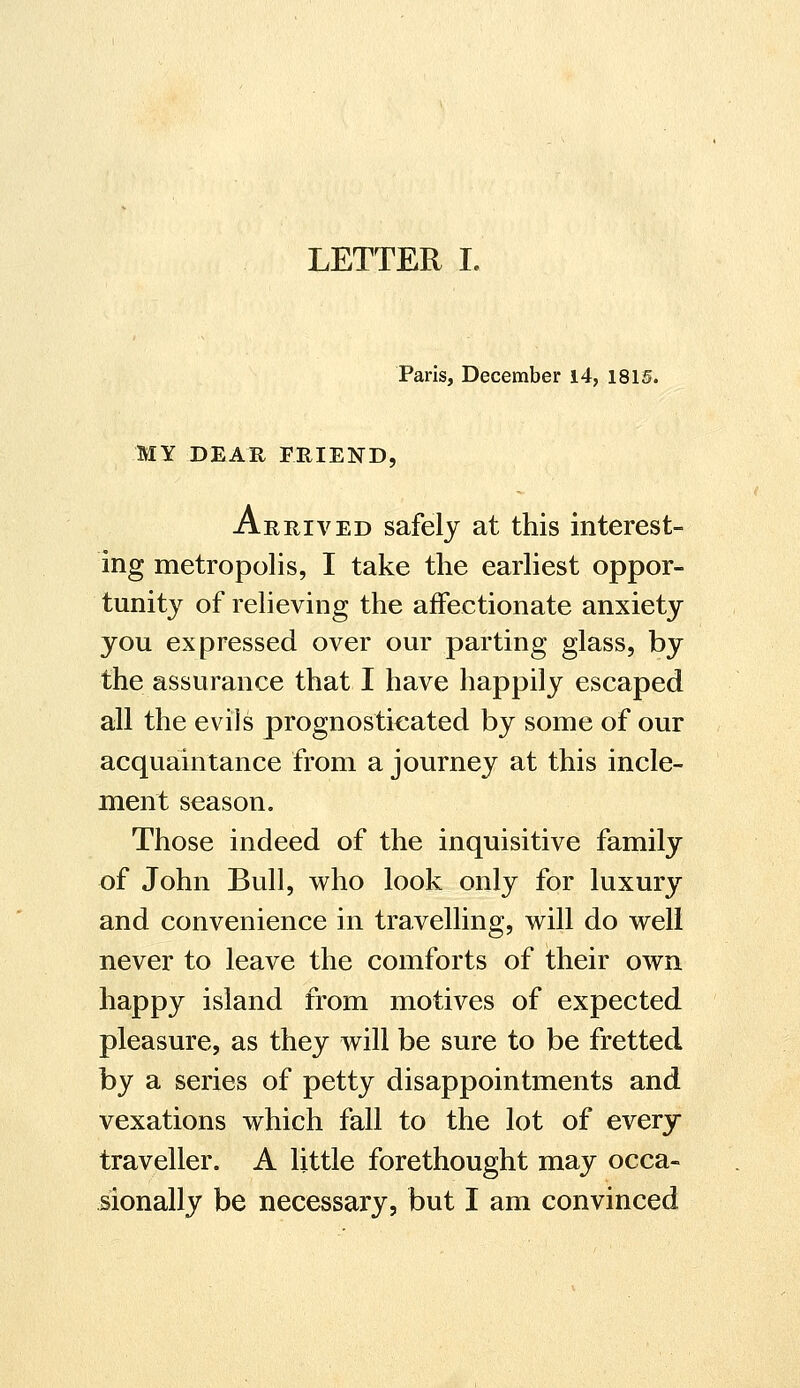 LETTER I. Paris, December 14, 1815. MY DEAR FRIEND, Arrived safely at this interest- ing metropolis, I take the earliest oppor- tunity of relieving the affectionate anxiety you expressed over our parting glass, by the assurance that I have happily escaped all the evils prognosticated by some of our acquaintance from a journey at this incle- ment season. Those indeed of the inquisitive family of John Bull, who look only for luxury and convenience in travelling, will do well never to leave the comforts of their own happy island from motives of expected pleasure, as they will be sure to be fretted by a series of petty disappointments and vexations which fall to the lot of every traveller. A little forethought may occa- sionally be necessary, but I am convinced