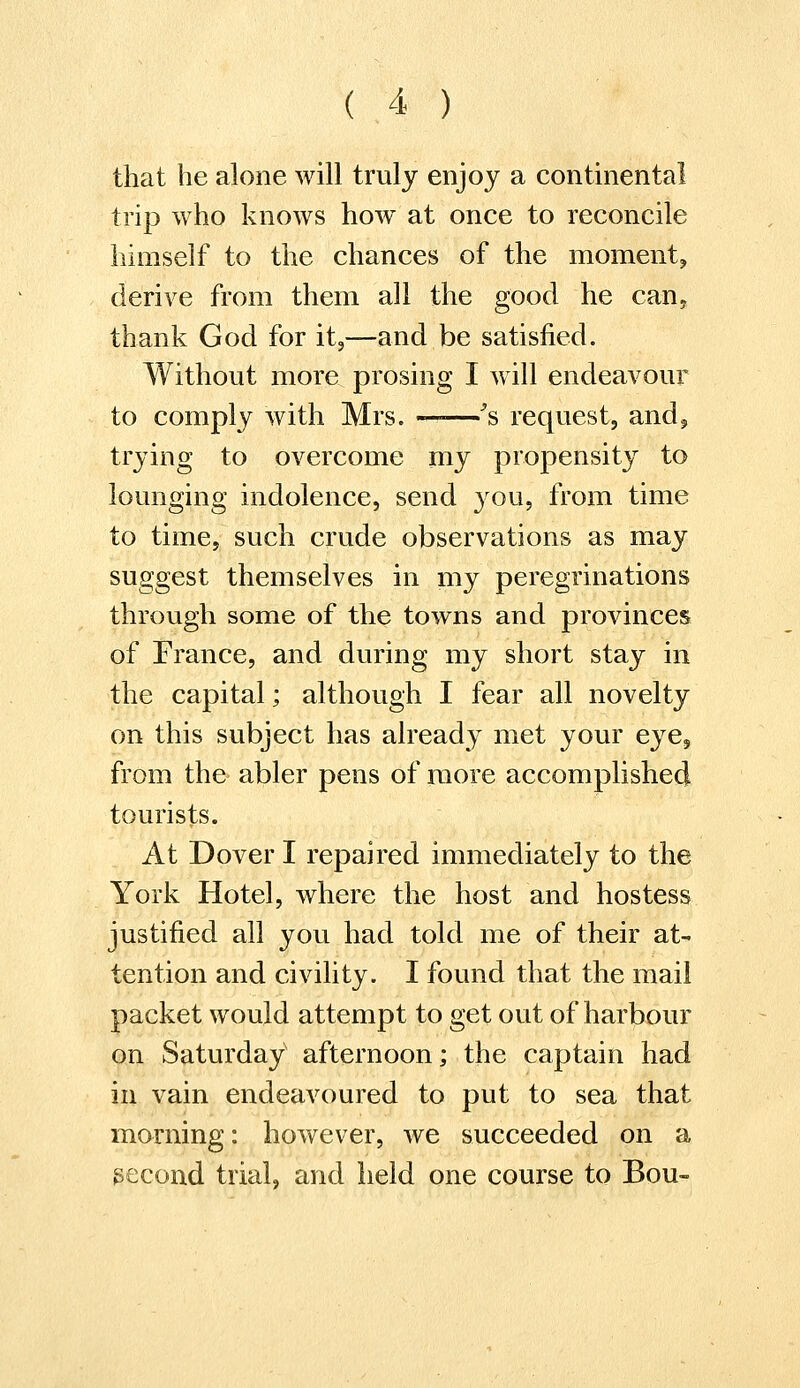 that he alone will truly enjoy a continental trip who knows how at once to reconcile himself to the chances of the moment, derive from them all the good he can, thank God for it,—and be satisfied. Without more prosing I will endeavour to comply with Mrs. ——'s request, and, trying to overcome my propensity to lounging indolence, send you, from time to time, such crude observations as may suggest themselves in my peregrinations through some of the towns and provinces of France, and during my short stay in the capital; although I fear all novelty on this subject has already met your eye, from the abler pens of more accomplished tourists. At Dover I repaired immediately to the York Hotel, where the host and hostess justified all you had told me of their at- tention and civility. I found that the mail packet would attempt to get out of harbour on Saturday afternoon; the captain had in vain endeavoured to put to sea that morning: however, we succeeded on a second trial, and held one course to Bou-