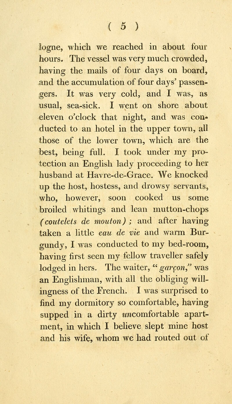 logne, which we reached in about four hours. The vessel was very much crowded, having the mails of four days on board, and the accumulation of four days' passen- gers. It was very cold, and I was, as usual, sea-sick. I went on shore about eleven o'clock that night, and was con- ducted to an hotel in the upper town, all those of the lower town, which are the best, being full. I took under my pro- tection an English lady proceeding to her husband at Havre-de-Grace. We knocked up the host, hostess, and drowsy servants, who, however, soon cooked us some broiled whitings and lean mutton-chops (coutelets de mouton) ; and after having taken a little eau de vie and warm Bur- gundy, I was conducted to my bed-room, having first seen my fellow traveller safely lodged in hers. The waiter,  garcon was an Englishman, with all the obliging will- ingness of the French. I was surprised to find my dormitory so comfortable, having supped in a dirty ^comfortable apart- ment, in which I believe slept mine host and his wife, whom we had routed out of