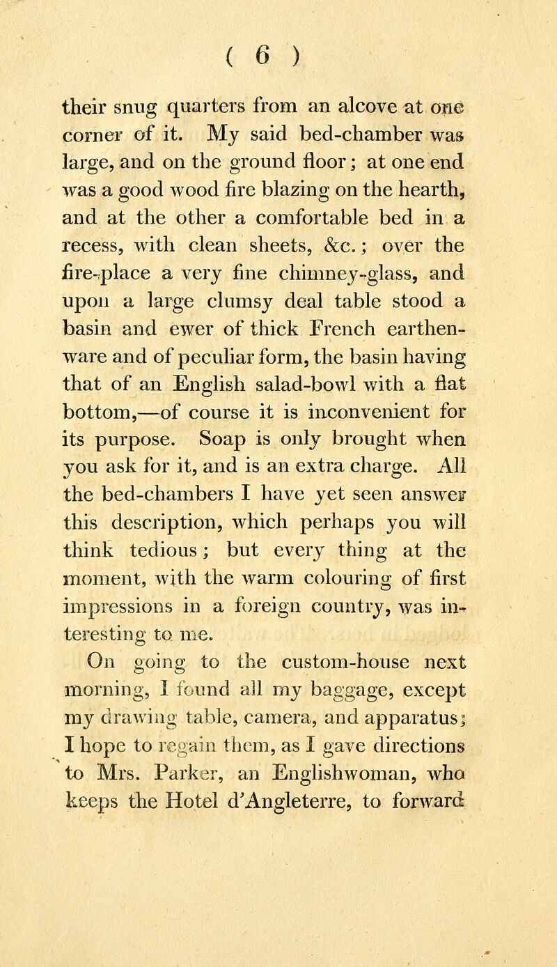 their snug quarters from an alcove at one corner of it. My said bed-chamber was large, and on the ground floor; at one end was a good wood fire blazing on the hearth, and at the other a comfortable bed in a recess, with clean sheets, &c.; over the fire-place a very fine chimney-glass, and upon a large clumsy deal table stood a basin and ewer of thick French earthen- ware and of peculiar form, the basin having that of an English salad-bowl with a flat bottom,—of course it is inconvenient for its purpose. Soap is only brought when you ask for it, and is an extra charge. All the bed-chambers I have yet seen answer this description, which perhaps you will think tedious; but every thing at the moment, with the warm colouring of first impressions in a foreign country, was in- teresting to. me. On going to the custom-house next morning, I found all my baggage, except my drawing table, camera, and apparatus; I hope to regain them, as I gave directions to Mrs. Parker, an Englishwoman, who keeps the Hotel d'Angleterre, to forward