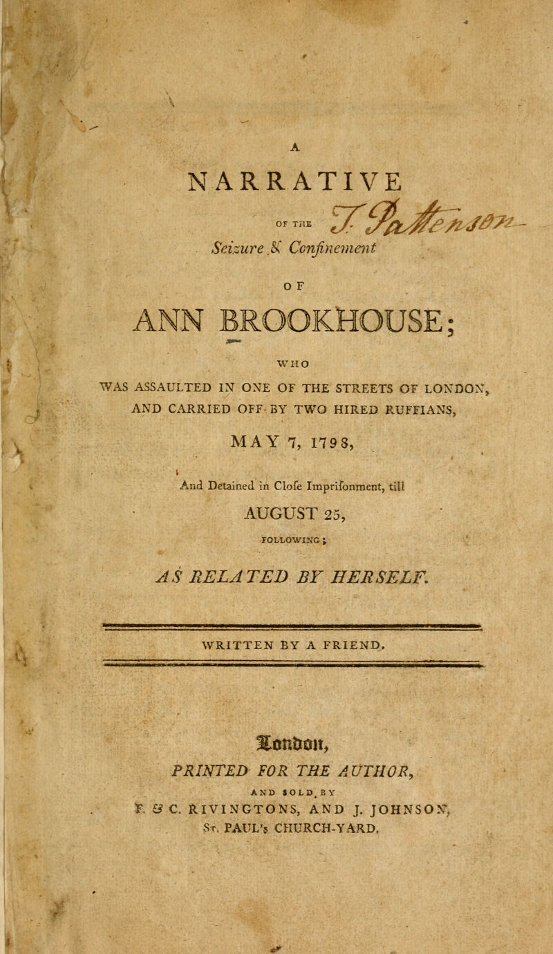NARRATIVE Seizure .^ Ccnfineme^it o F ANN BROOKHOUSE; WHO WAS ASSAULTED IN ONE OF THE STREETS OF LONDON, AND CARRIED OFF BY TWO HIRED P.UFFIANS, MAY 7, 1798, And Detained in Clofe Imprifonrnent, till AUGUST 25, FOLLOWING ; AS RELATED BY HERSELF. WRITTEN BY A FRIEND. PRINTED FOR THE AUTHOR, AND SOLD. BY T, & C. RIVINGTONS, AND J. JOHNSON^ St. PAUL'5 CHURCH-YARD.