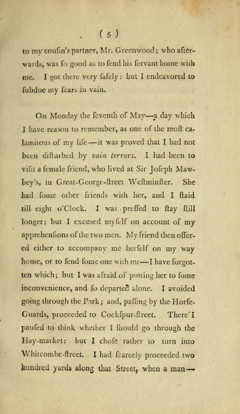 to my coufin's partner, Mr. Greenwood; who after- wards, was ih good as to fend his fervanthome with me. I got there very fafely: but I endeavored to fubdu€ my fears io vain. On Monday the feventh of May—-a day which I have reason to remember, as one of the moft ca- lamitous of my life-—it was proved that I had not been difturbed by vain terrors, I had been to vifit a female friend, who lived at Sir Jofeph Maw- bey's, in Great-George-ftreet Weftm.iniler. She had fome other friends with her, and I ftaid till eight o'clock. I v/as prefled to ftay ftill longer: but I excused myfelf on account of my apprehenfions of the two men. My friend then offer- ed either to accompany me herfelf on my way home, or to fend fome one with me—I have forgot- ten which; but I was afraid of putting her to fome inconvenience, and fo departeS alone. I avoided going through the Park; and, paiTmg by the Horfe- Guards, proceeded tp Cockfpur-ilreet. There I paufed to think whether I fnould go through the Hay-market: but I chofe rather to turn into Whitcombe-ftreet. I had fcarcely proceeded two hundred yards along that Street, when a man—