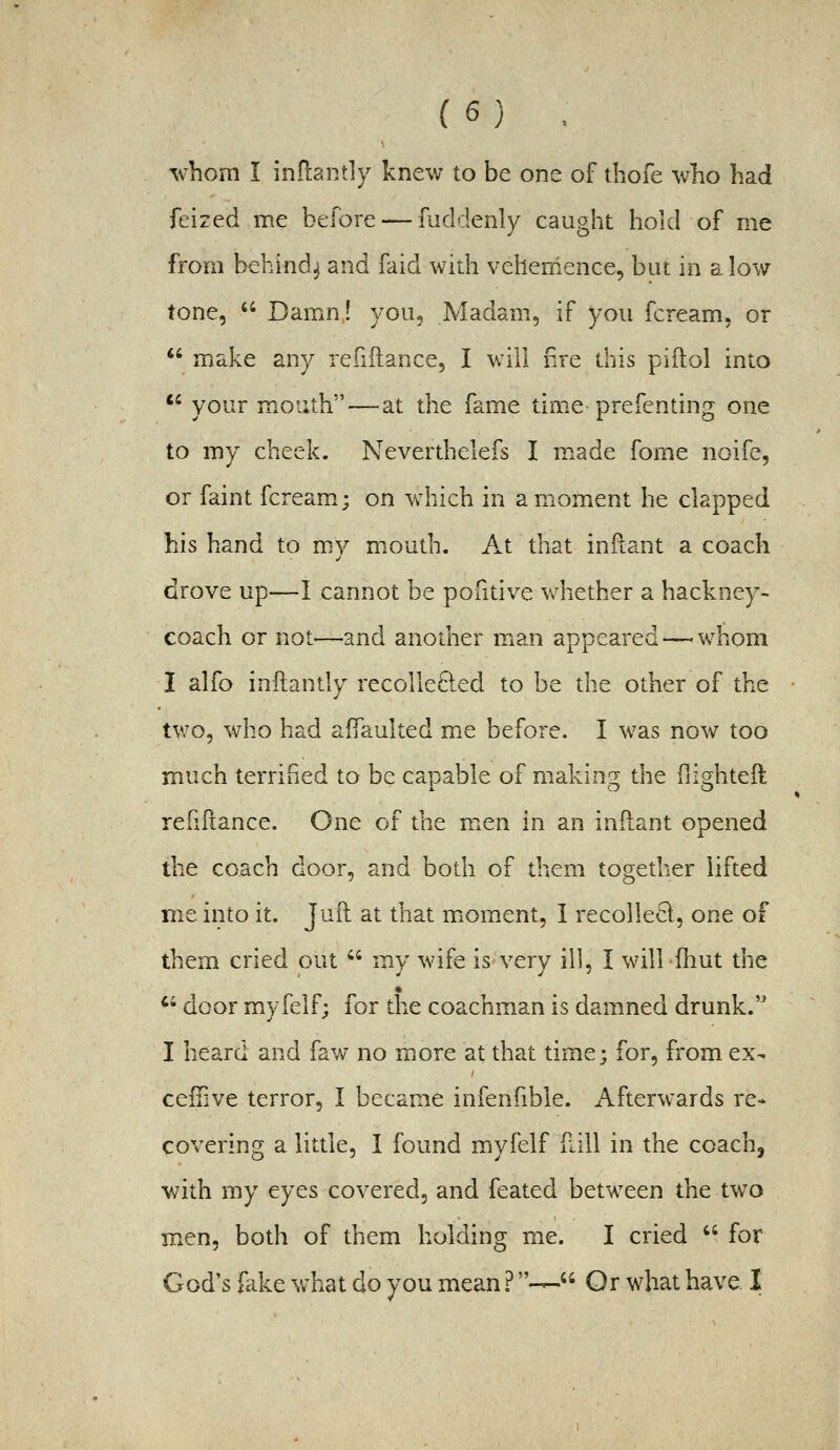 ^v-hom I inflantly knew to be one of thofe who had feized me before — fuddenly caught hold of me from behind^ and faid with vehemence, but in alow tone,  Damn! you. Madam, if you fcream. or  make any refidance, I will fire this piftol into *' your mouth — at the fame time prefendng one to my cheek. Neverthelefs I m.ade fome noife, or faint fcream.; on which in a moment he clapped his hand to my mouth. At that inllant a coach drove up—I cannot be pontive whether a hackney- coach or not—and another man appeared — whom I alfo inftantly recoHe8:ed to be the other of the two, who had aifaulted me before. I was now too much terrified to be capable of making the fiighteft refiftance. One of the men in an inllant opened the coach door, and both of them together lifted me into it. Juft at that miOment, 1 recolle^l, one of them cried out  my wife is very ill, I will fliut the % '' door myfelf; for the coachman is damned drunk. I heard and faw no more at that time; for, from ex- ceiTive terror, I became infenfible. Afterwards re- covering a little, I found myfelf fall in the coach, with my eyes covered, and feated between the two men, both of them holding me. I cried  for God's fake v/hat do you mean ?-— Or what have I