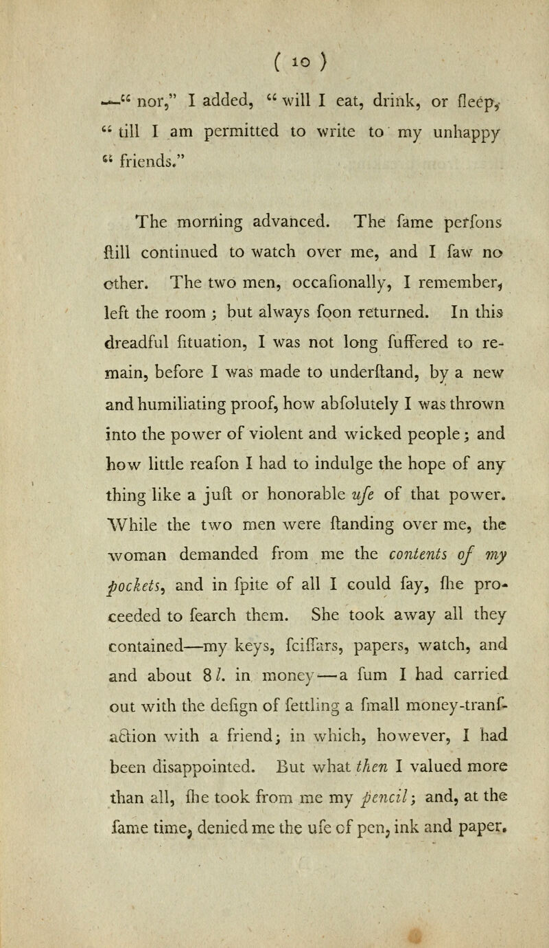 —. nor, I added,  will I eat, drink, or deep,-  till I am permitted to write to my unhappy « friends. The morning advanced. The fame petfons dill continued to watch over me, and I faw no ether. The two men, occafionally, I remember^ left the room ; but always foon returned. In this dreadful fituation, I was not long fuffered to re- main, before I was made to underfland, by a new and humiliating proof, how abfolutely I was thrown into the power of violent and wicked people; and how little reafon I had to indulge the hope of any thing like a juft or honorable ufe of that power* While the two men were Handing over me, the wom^an demanded from me the contents of my pockets^ and in fpite of all I could fay, flie pro- ceeded to fearch them. She took away all they contained—my keys, fciifars, papers, watch, and and about 8/. in money-—a fum I had carried out with the dehgn of fettling a fmall money-tranf- aclion with a friend; in which, however, I had been disappointed. But what then I valued more than all, flie took from me my pencil-, and, at the fame time^ denied me the ufe of pen^ ink and paper.