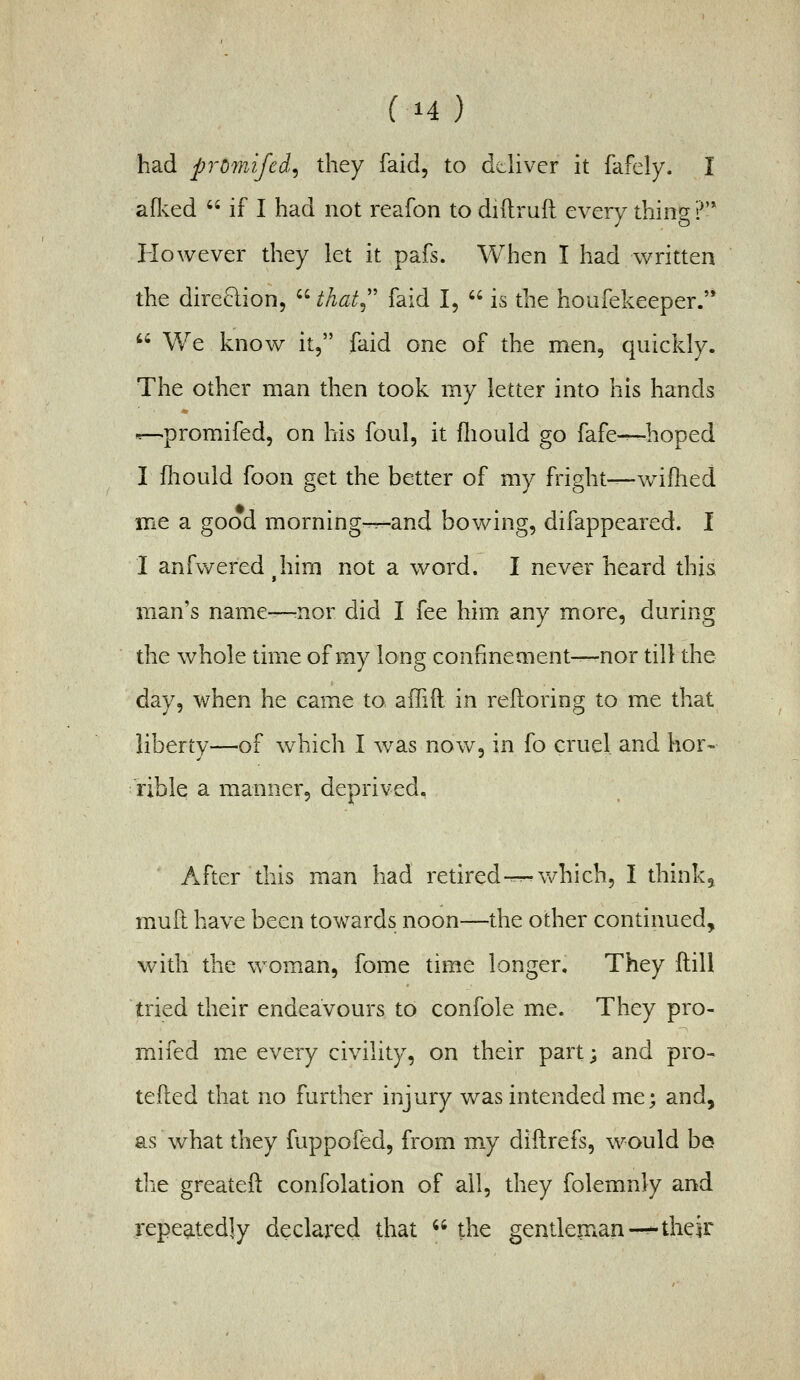 (H) had promifcd^ they faid, to ddivcr it fafely. I aflvcd  if I had not reafon to diftruft every thing ?'* However they let it pafs. When I had written the direction,  that^'' faid I,  is the houfekeeper.'*  We know it, faid one of the men, quickly. The other man then took my letter into his hands .r-^promifed, on his foul, it fliould go fafe-—hoped I fliould foon get the better of my fright—wiflied me a good morning-^and bowing, difappeared. I I anfwered^him not a word. I never heard this man's name—=nor did I fee him any more, during the whole time of my long confinement-^nor till the day, when he came to affift. in relloring to me that liberty—of which I \vas now, in fo cruel and hor- rible a manner, deprived. ' After this man had retired-^v/hich, I think, mull have been towards noon—the other continued, with the woman, fome time longer. They ftill tried their endeavours to confole me. They pro- mifed me every civility, on their part; and pro- tefted that no further injury was intended me; and, as what they fuppofed, from my diftrefs, would be the greateft confolation of ail, they folemnly and repeatedly declared that '• the gendenian-^ their