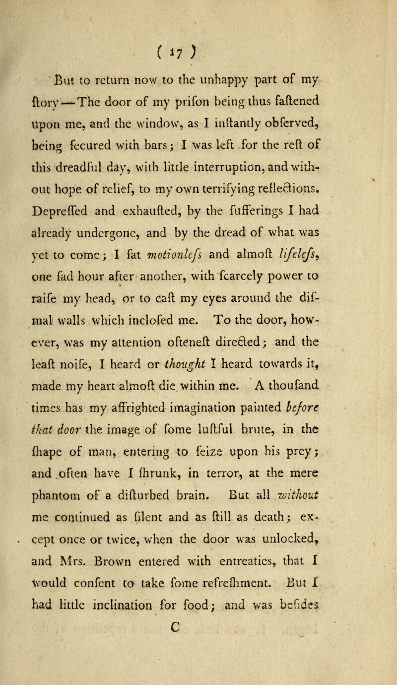 But to return now to the unhappy part of my {i^ory^-*-The door of my prifon being thus faftened upon me, and the window, as I inftandy obferved, being fecured with bars; I was left for the reft of this dreadful day, with little interruption, and with- out hope of relief, to my own terrifying reflections, Deprefled and exhaufted, by the fufFerings I had already undergone, and by the dread of what was yet to come; I fat motionlcfs and almoft lifelefs^ one fad hour after another, with fcarcely power to raife my head, or to caft my eyes around the dif- mal walls which inclofed me. To the door, how- ever, was my attention ofteneft direQ:ed; and the leaft noife, I heard or thought I heard towards it, made my heart almoft die within me. A thoufand times has my affrighted imagination painted before that door the image of fome luftful brute, in the fliape of man, entering to feize upon his prey; and often have I fhrunk, in terror, at the mere phantom of a difturbed brain. But all zoithout me continued as fdent and as ftill as death; ex- . cept once or twice, when the door was unlocked, and Mrs. Brown entered with entreaties, that 1 would confent to take fome refrefliment. But I had little inclination for food; and was bcGdes C