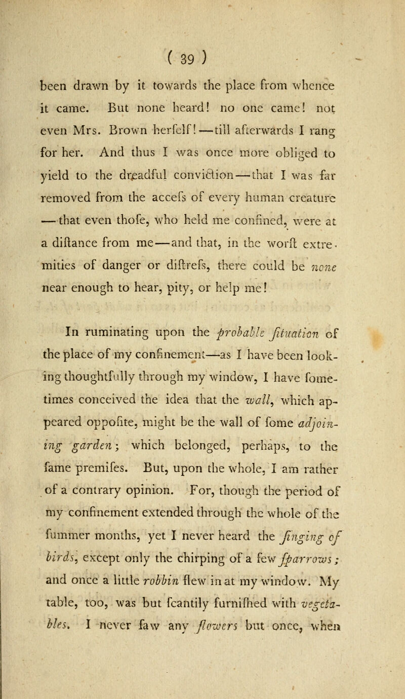 been drawn by it towards the place from whence it came. But none heard! no one came! not even Mrs. Brown herfelf!—till afterwards I ranir for her. And thus I was once more oblir^ed to yield to the dreadful conviclion — that I was far removed from the accefs of every human creature — that even thofe, who held me confined, v^^ere at a diilance from me—and that, in the word extre- mities of danger or diftrefs, there could be ncne near enough to hear, pity, or help me! In ruminating upon the probable [ituation of the place of my confinement—as I have been look- ing thoughtfully through my window, I have fome- times conceived the idea that the zvall^ which ap- peared oppofite, might be the wall of fome adjoin- ing garden; which belonged, perhaps, to the fame premifes. But, upon the whole, I am rather of a contrary opinion. For, though tlie period of my confinement extended through the whole of the fummer months, yet I never heard the finging of birds, except only the chirping of a {q\'^ fparrows; and once a little robhin flew in at my window. My table, too, was but fcantily furnifiied with vegeta- bles, I never faw any flowers but once, when