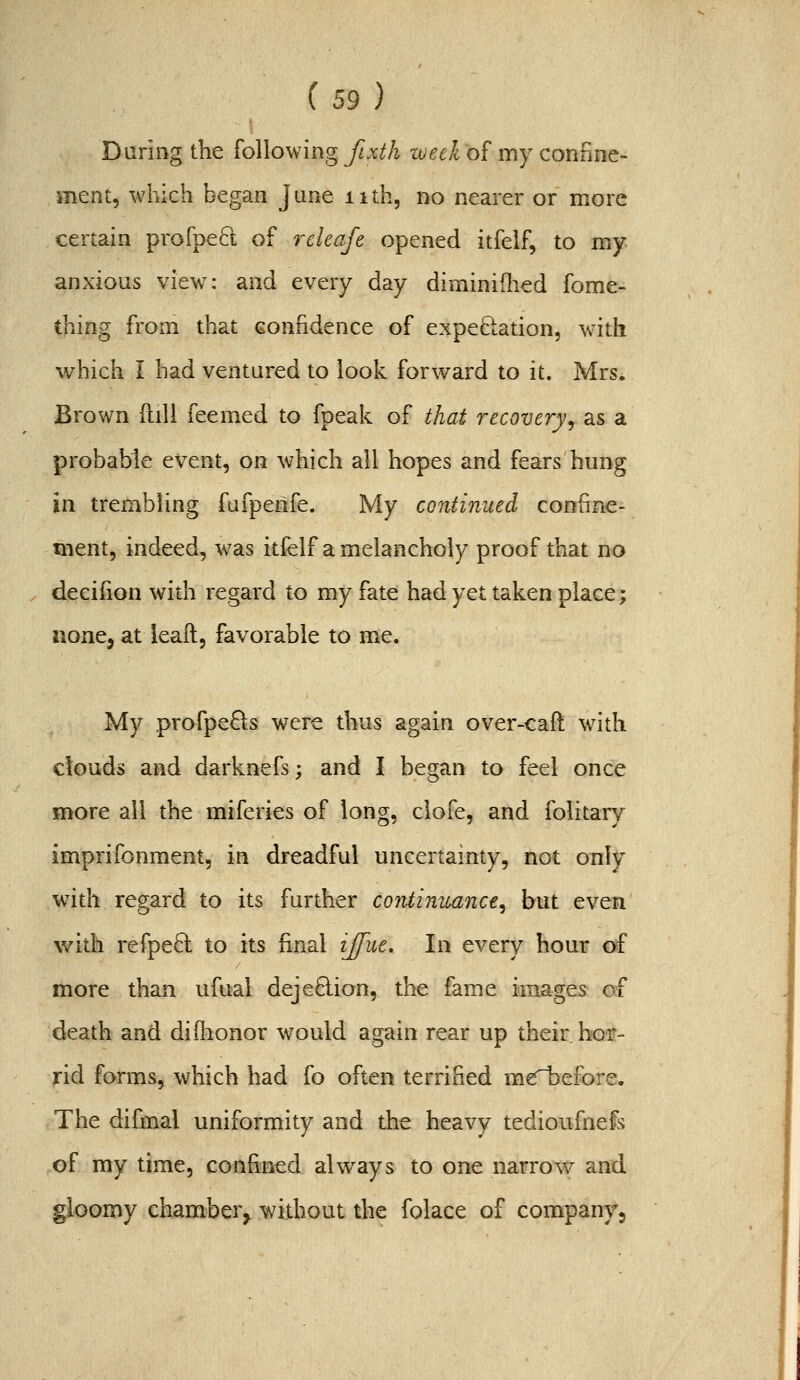 Daring the Following fixih week of my confine- ment, which began June nth, no nearer or more certain profpe6l of releafe opened itfelf, to my anxious view: and every day diminiflied fome- thing from that confidence of expeBiation, w'ith which i had ventured to look forward to it. Mrs. Brown ftill feemed to fpeak of that recovery^ as a probable event, on which all hopes and fears hung in trembling fufpeiife. My continued confine- ment, indeed, was itfelf a melancholy proof that no decifion with regard to my fate had yet taken place; none, at ieaft, favorable to me. My profpe^LS were thus again over-caft with clouds and darknefs; and I began to feel once more all the miferies of long, clofe, and folitary imprifonment, in dreadful uncertainty, not only with regard to its further continiuince^ but even with refpeft to its final ijfue. In every hour of more than ufual dejedion, the fame images of death and diilionor would again rear up their hoir- rid forms, which had fo often terrified mcTbefore. The difmal uniformity and the heavy tedioufnefs of my time, confined always to one narrow and gloomy ehamberj without the folace of company.