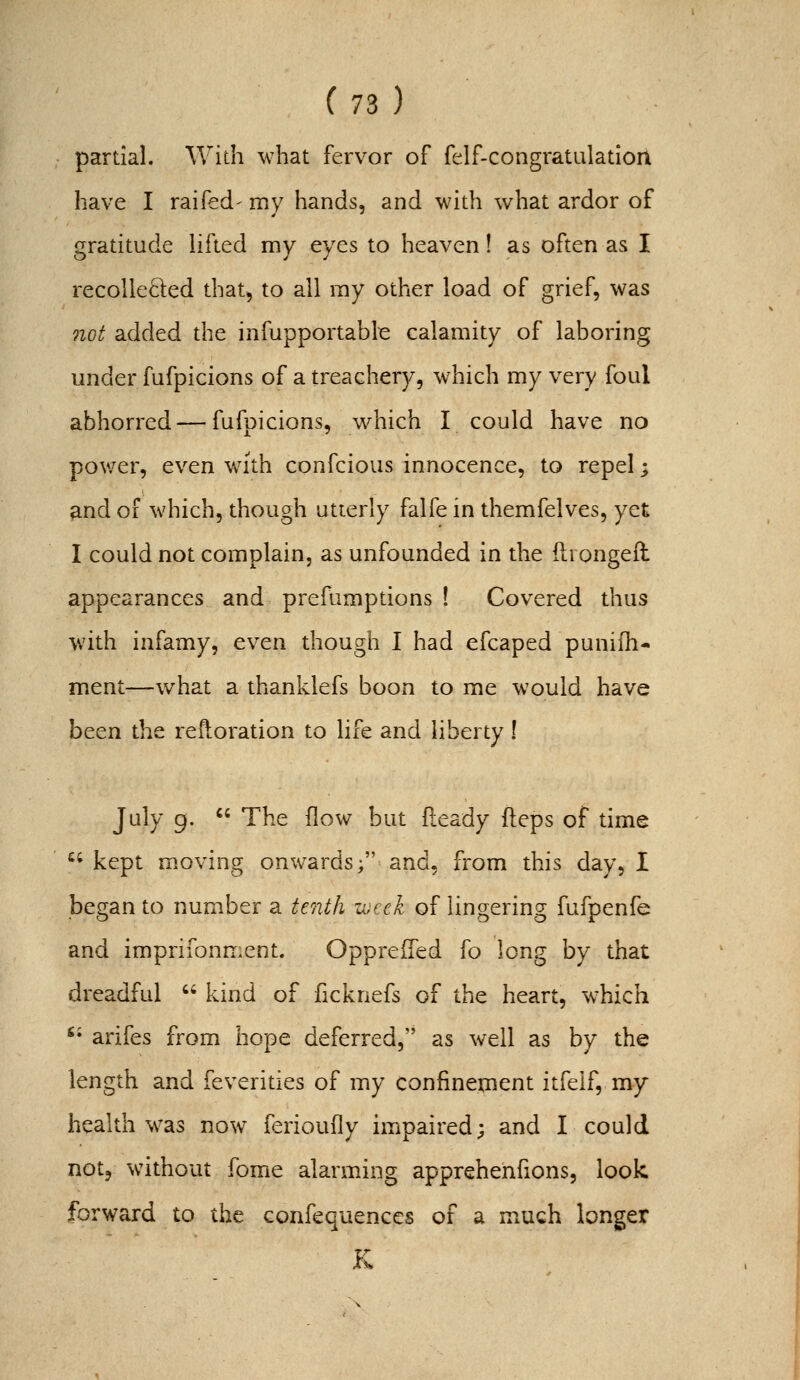 partial. With what fervor of felf-congratulatioit have I raifed' my hands, and with what ardor of gratitude hfted my eyes to heaven! as often as I recolleQ:ed that^ to all ray other load of grief, was not added the infupportable calamity of laboring under fufpicions of a treachery, which my very foul abhorred — fufpicions, which I could have no power, even with confcious innocence, to repel; and of which, though utterly falfe in themfelves, yet I could not complain, as unfounded in the ftrongeil appearances and prefumptions ! Covered thus with infamy, even though I had efcaped puniih- ment—what a thanklefs boon to me would have been the reftoration to life and liberty! July 9.  The flow but fleady fteps of time *^' kept moving onwards; and, from this day, I began to number a tenth i^jcck of lingering fufpenfe and imprifonment. Oppreffed fo long by that dreadful  kind of ficknefs of the heart, which '• arifes from hope deferred, as well as by the length and feverities of my confinement itfelf, my health was now ferioufly impaired; and I could not, without fome alarming apprehenfions, look forward to the confequenccs of a much longer K