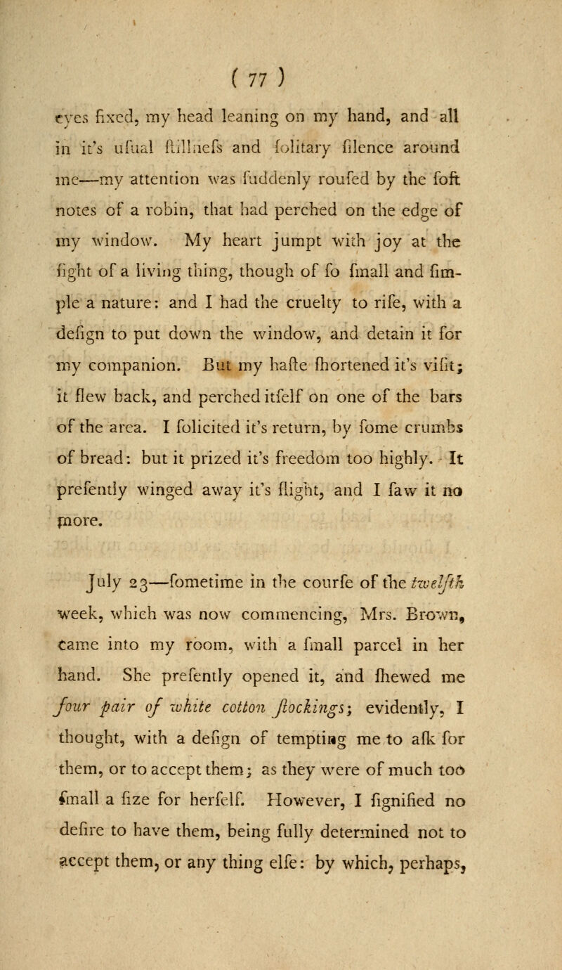 eves fiXcd, my head leaning on my hand, and all in it's ufiial llilhiefs and (olitary filence around mc—my attention was Taddenly roufed by the foft notes of a robin, that had perched on the edge of my window. My heart jumpt with joy at the fight of a living thing, though of fo fmall and fim- pie a nature: and I had the cruelty to rife, with a defign to put down the window, and detain it for my companion. But my hafte fhortened it's viht; it flew back, and perched itfelf on one of the bars of the area. I folicited it's return, by fome crumbs of bread: but it prized it's freedom too highly. It prefently winged away it's flight, and I faw it no fnore. July 23—fometime in the courfe ol'^ztiveljth week, which w^as now commencing, Mrs. Brown, tam.e into my room, with a fmall parcel in her hand. She prefently opened it, and fhewed me Jour pair of white cotton Jiockings; evidently, I thought, with a defign of tempting me to aflc for them, or to accept them; as they were of much tod foall a fize for herfelf. However, I fignified no defire to have them, being fully determined not to accept them, or any thing elfe: by which; perhaps,