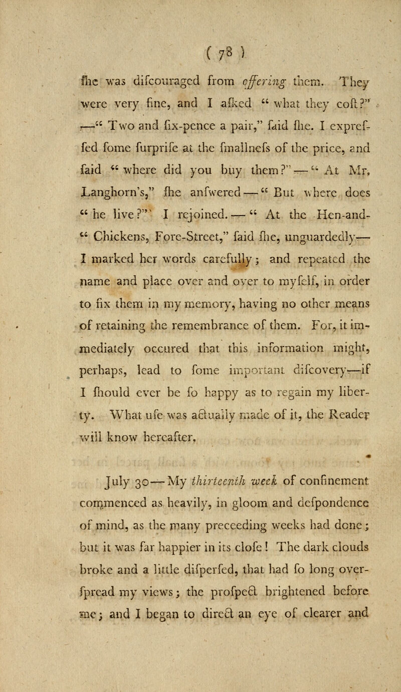 ( 7« ) flic was difcouragcd from offering them. They were very fine, and I afKed  what they coft?'* 1— Two and fix-pence a pair, faid flie. I exprefi- fed fome fiirprife a.t the fmallnefs of the price, and faid ^' where did you buy them ? — ^^ At Mr, i-anghorn's, fhe anfwered — But where does he live?'*' I rejoined. —  At the H^n-and-  Chickens, Fore-Street, faid fne, unguardedly— I marked her words carefully; and repeated the name and place over and over to myfelf, in order to fix them in my memory, having no other means of retaining the remembrance of them. For, it im- mediately occured that this information might, perhaps, lead to fome important difcovery—if I fhould ever be fo happy as to regain my liber- ty. What ufe was acluaily made of it, the Readei' v/ill know hereafter. July 30—My thirteenth week of confinement commenced as heavily, in gloom and defpondence of mind, as the many preceeding weeks had done; but it was far happier in its clofe ! The dark clouds broke and a little difperfed, that had fo long over- fpread my views; the profpeB: brightened before Hie; and I began to dired an eye of clearer and