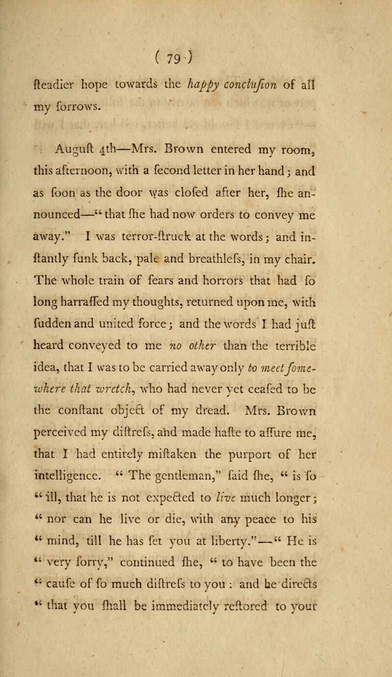 fleadier hope towards the happy conclujion of all my forrows. ^. Auguft 4th—Mrs. Brown entered my roomj this afternoon, with a fecond letter in her hand; and as foon as the door was ciofed after her, fhe an- nounced— that fhe had now orders to convey me away. I was terror-ftruck at the words; and in- ftantly funk back, pale and breathlefs, in my chair. The whole train of fears and horrors that had fo long harraffed my thoughts, returned upon me, with fuddenand united force: and the words I had iufl heard conveyed to me no other than the terrible idea, that I was to be carried away only to ^neetfome- zohn-e that wretch^ who had never vet ceafed to be the conftant objeft of my dread. Mrs. Brovv^n perceived my diftrefs. and m^ade hafte to afTure me, that I had entirely miftaken the purport of her intelligence.  The gentleman, faid flie,  is To  ill, that he is not expelled to live mAtch longer;  nor can he live or die, with any peace to his *' mind, till he has fet you at liberty.— He is *' very forry, continued flie,  to have been the *• caufe of fo mAich diilrefs to you ; and he directs ♦' that vou fhall be immediately reflored to vour