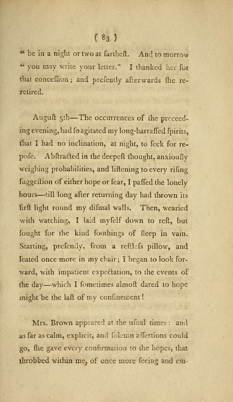 («3) ■^ he in a niglu or two at fartheft. And to morrow *• you may write your letter. I thanked her for that concelTion; and prefeatly afrerwards (he re- xetired. Auguft 5th—The occurrences of the prcceed- ing evening,had foagitated my long-harrafied fpirits, tliat I had no inclination, at night, to feek for re- pofe. Abftraded in the deepefc tliought, anxioufiy weighing probabilities, and liftening to every rifing fuggeftion of either hope or fear, I pafled the lonely hours—till long after returning day had thrown its firft light round my difmal walls. Then, wearied with watching, I laid myfelf down to reft, but fought for the kind foothings of deep in vain. Starting, prefen.ly, from a reltlefs pillow, and feated once more in my chair; I hegan to look for- ward, with impatient expeftation, to the events of the day—which I fometimes almoft dared to hope might be the laft of my confinement I Mrs. Brown appeared at the iifual tim.es: and as far as calm, explicit, and folcmn affertions could go, flie gave every confirmation to the hopes, that .throbbed within mcj of once more feeing and cm-