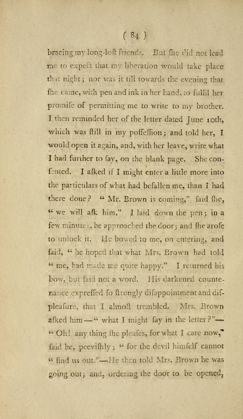 bracing my long-lclt friends. Bat {he cid not lead iTiC to expect that my liberation would take place tbdz night; nor was it till towards the evening that fhe came, with pen and ink in her hand, to fulhl her promife of permitting me to write to my brother. I then reminded her of the letter dated June loth^ which was ftill in my poffeffion; and told her, I would open it again, and, with her leave, write what I had further to fay, on the blank page. She con- fented. I afked if I might enter a htde more into the pardculars of what had befallen me, than I had there done?  Mr. Brown is coming, faid fne, <' we w^ill ad; him. I laid down the pen; in a few minutes, he approached the door; and (lie arofe to unlock it. He bowed to me, on entering, and faid,  he hoped diat what Mrs. Brown had told  me, had inc.de me aiiitc hapDy. I returned his bov\. but faid not a v.-ord. His darkened counte- Baiice cxpreffed {o flrongly difappointmentanddif- pleafure, that I almoii trembled. Mrs. Brown a&ed him— what I mdght fay in the letter?-^ ^' Oh! any thing ^?y^ pleafes, for what I care now,* faid he, peevifhly;  for the devil himfelf cannot  find us out.—He then told Mrs. Brown he was going out; anuj ordering the door to be openedj