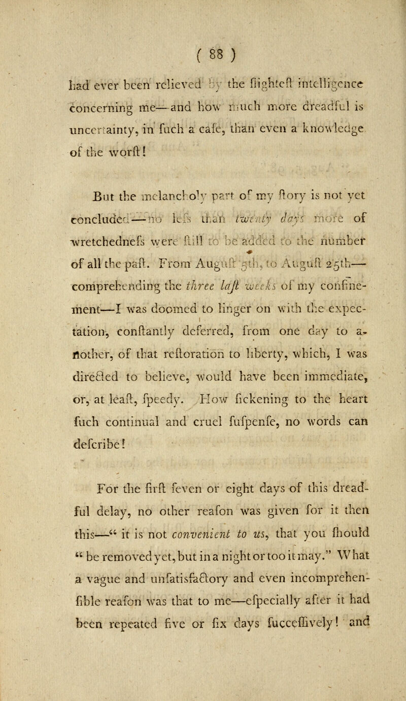 haci ever been relieved b; the (lighted intelligence concerning me—and how n-uch more dreadful is uncertainty, in fuch a cafe, than even a knowledge, of the v/orft! Bat the inclancho^y part of my ftory is not yet concludea—no hh than twtrdy days more of ivretchednefs v/ere fiiil to be'^dd'ed to the number of all the paft. From Auguft fith, to Augud 25th— comprehending the three lajl xvetks of my confine- ment—I was doomed to linger on with the expec- tation-, conftantly deferred, from one day to a- rtother, of that reitoration to liberty, which, I was direded to believej w'ould have been im.mediate, or, at lead, fpeedy. How fickening to the heart fuch continual and crael fafpenfe, no words can defcribe! For the firft feven or eight days of this dread- ful delay, no other reafon w^as given for it then this— it is not convenient to us^ that you fliould  be removed yet, but in a night or too it may. What a vague and unfatisfaQory and even incomprehen- fible reafon was that to me—efpecially after it had been repeated hve or fix days fucceilively I and