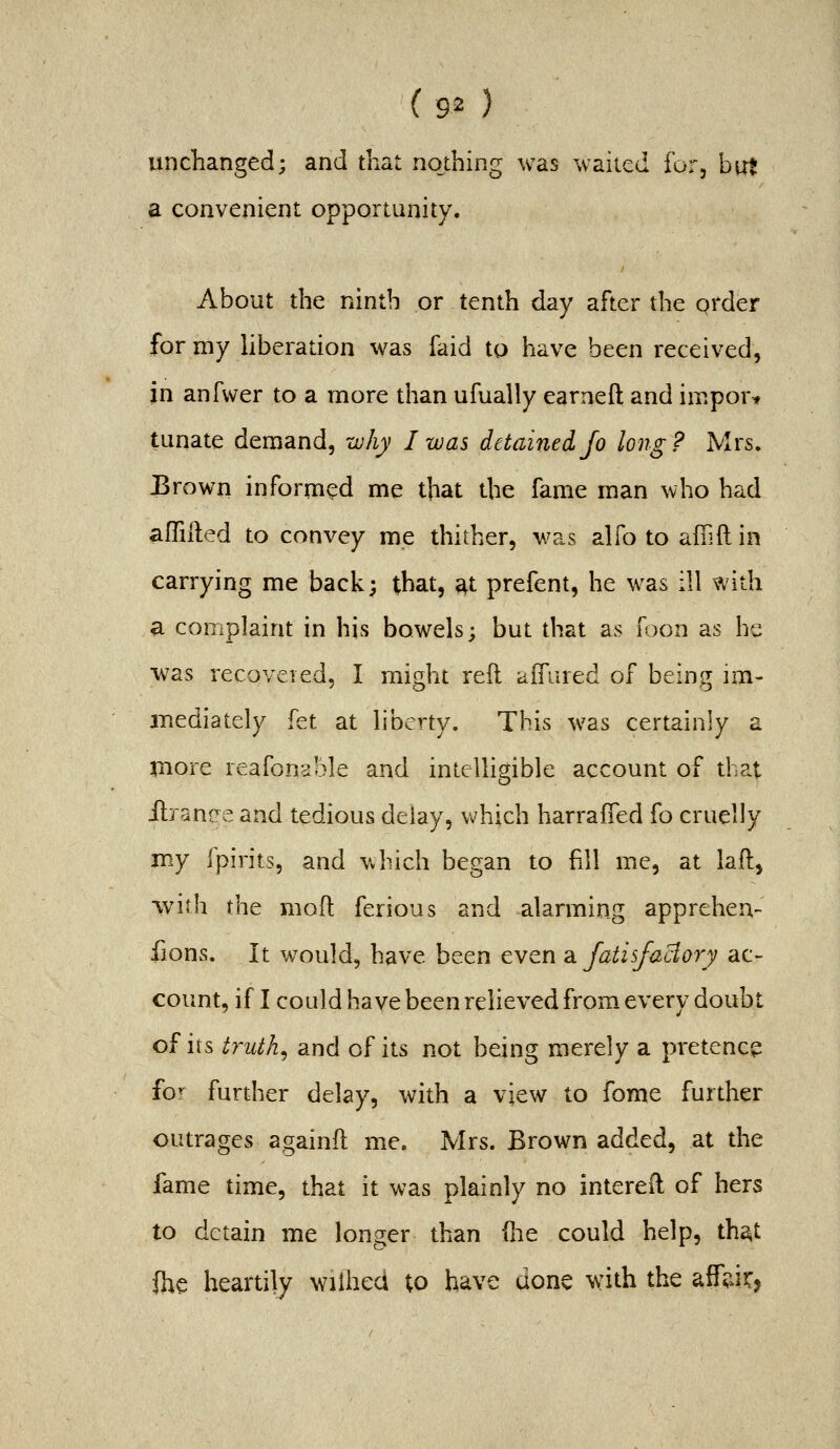 unchanged; and tliat nothing was wailed for, h\xt a convenient opportunity. About the ninth or tenth day after the grder for my liberation was faid to have been received, in anfwer to a more than ufually earneft and import tunate demand, zuhy I was detained Jo long? Mrs. Erown informed me that the fame man who had afTiHed to convey me thither, was alfo to affiftin carrying me back; that, at prefent, he was ill with a complaint in his bowels; but that as Toon as he ■was recovered, I might reft aifured of being im- mediately fet at liberty. This was certainly a jnore reafonsble and intelligible account of that ilrantre and tedious delay, which harraffed fo cruelly my fpirits, and which began to fill me, at laft, vvirh the moft ferious and alarming appreheu- fions. It would, have been even a. fatisfaclory ac- count, if I could have been relieved from, every doubt of its truths and of its not being merely a pretence fo^ further delay, with a view to fome further outrages againft me. Mrs. Brown added, at the fame time, that it was plainly no intereft of hers to detain me longer than die could help, ths^t ihe heartily wiihed to have done with the affsiiTj