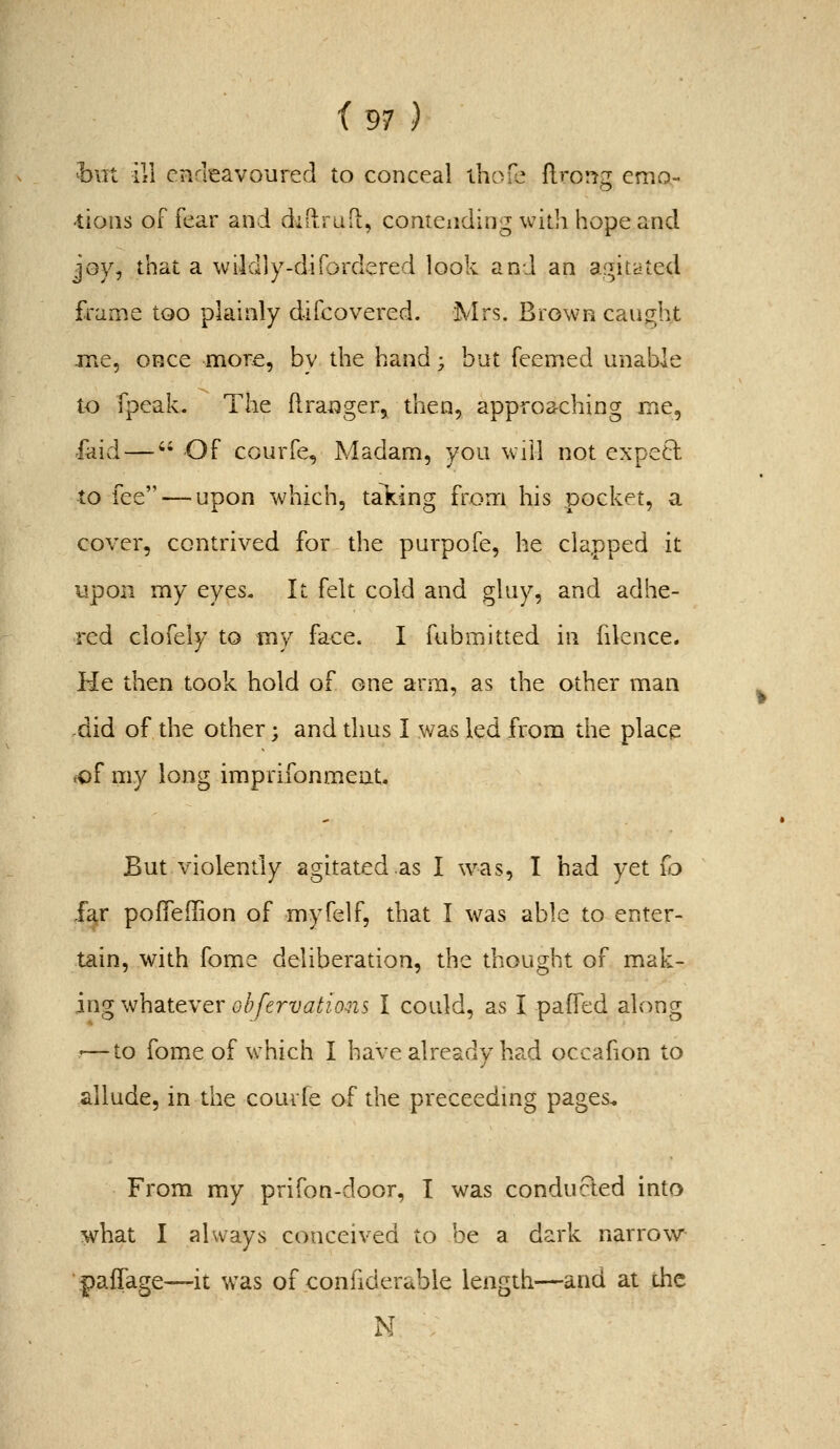 hui ill endeavoured to conceal ihofe flrorjg emo- -tioiis of fear and diftrafL, contending with hope and joy, that a wildly-difDrdered look and an agitdted frame too plainly difcovered. Mrs. Brown caught me, once more, by the band; but Teemed unable to fpeak. The ftranger, then, approaching me, faid — Of CGurfe, Madam, you will not exped to fee — upon which, taking from his pocket, a cover, contrived for the purpofe, he clapped it upon my eyes. It felt cold and gluy, and adhe- red clofely to my face. I fubmitted in fdence. He then took bold of one arm, as the other man ,did of the other; and thus I was led from the place «of my long imprifonmeut. But violently agitated .as I was, I bad yet {^o far pofleilion of myfelf, that I was able to enter- tain, with fome deliberation, the thought of rmk- ingwhsittYQVobfervations I could, as I paffed along '—to fome of w^hich I have already ha.d occafion to allude, in the couvfe of the preceedmg pages. From my prifon-door, T was conducled into what I always conceived to be a dark narrow^ paffage—it was of conhderable length—and at die N