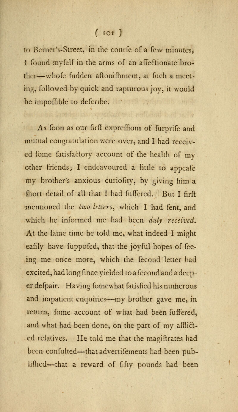 ( lot } to Berner's-Street, in the courfe of a few minutes^ I found nivfelf in the arms of an affectionate bro- ther—whofe fudden aftonilhment, at fuch a meet' ing, followed by quick and rapturous joy, it would be impoITible to defcribe. As foon as our fird exprefiions of furprife and mutualxongratulation were over, and I had receiv- ed fome fatisfaB-ory account of the health of my other friends; I endeavoured a little to appeafe my brother's anxious curiofity, by giving him a iliort detail of all that I had fuffered. But I firft mentioned the t-a)o Utters^ which I had fent, and which he informed me had been duly received. At the fame time he told me, what indeed I might eafily have fuppofed, that the joyful hopes of fee- ing me once more, which the fecond letter had excited, had long fince yielded to a fecond and a deep- er defpair. Having fomewhat fatisfied his numerous and impatient enquiries'—my brother gave me, in return, fome account of what had been fuffered, and what had been done, on the part of my affliQ- ed relatives. He told me that the mao;iftrates had been confulted—thatadvertifements had been pub- lifhed—that a reward of fifty pounds had been