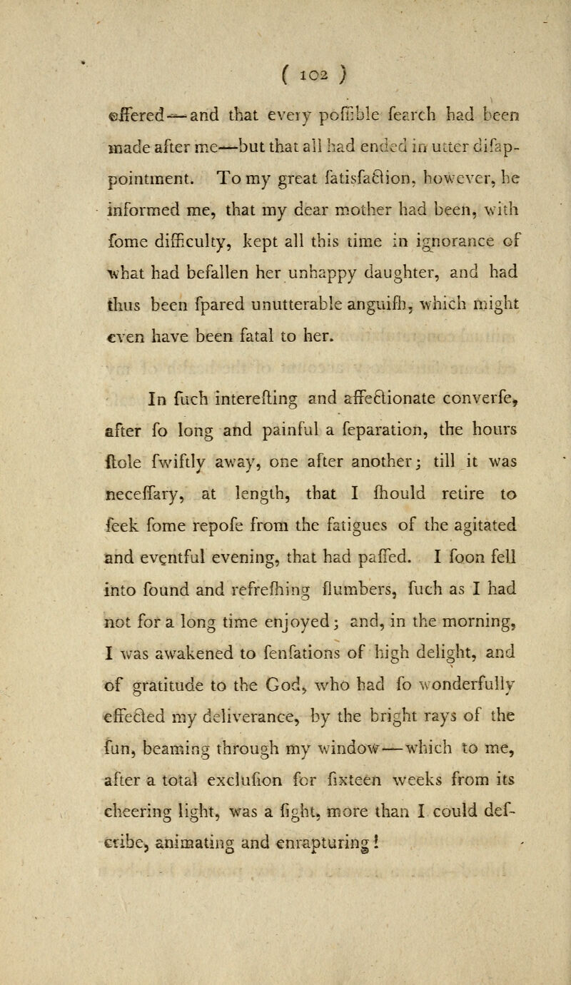 eiFered-^^and that eveiy poffible fearcli had been made after me—but that all had ended in utter difap- pointment. To my great fatisfa8ion. however, he informed me, that my dear mother had been, \vith fome difficulty, kept all this time in ignorance of what had befallen her unhappy daughter, and had thus been fpared unutterable anguifii, which might €Yen have been fatal to her. In fuch intereding and afFe6lionate converfe, after fo long and painful a feparation, the hours dole fwiftly away, one after another; till it was neceffary, at length, that I fhould retire to feek fome repofe from the fatigues of the agitated and eventful evening, that had paiTed. I foon fell into found and refrefhing flumbers, futh as I had not for a long time enjoyed; and, in the morning, I was awakened to fenfations of high delight, and of gratitude to the God^ who had fo wonderfully cfFecled my deliverance, by the bright rays of the fun, beaming through my window—wdiich to me, after a total exclufion for fixteen weeks from its cheering light, was a fight, more than I could def- cribcj animating and enrapturing!