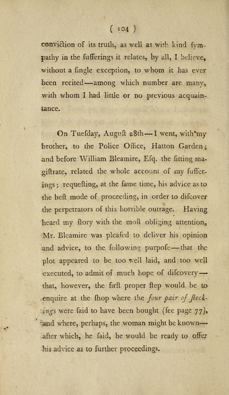 conviQion of its truth, as well as with kind fyiri' pathy in the fufFerings it relates, by all, I believe, without a fmgle exception, to whom it has ever hcen recited—among which number are manv, with whom I had little or no previous acquain- tance, , On Tuefday, Auguil 28th-—I went, with*my t)rother5 to the Police Office, Hatton Garden j and before William Bleamire, Efq. the fitting ma- giftrate, related the whole account of my fufFer- ings ; requeuing, at the fame time, his advice as to the beft mode of proceeding, in order to difcover the perpetrators af this horrible outrage. Having heard my (lory with the moft obliging attention, Mr. Bleamire was pleafed to deliver his opiniop and advice, to the foliov/ing purpofe — that the plot appeared to be too well laid, and too well executed, to admit of much hope of difcovery—.- that, however, the firft proper ftep would, be U) enquire at the fhop where the four pair of Jlocl- ings were faid to have been bought (fee page 77), ' 'and where, perhaps, the woman might be known-^ after which, he faid, he would be ready to oiFer Ms advice as to further proceedings.