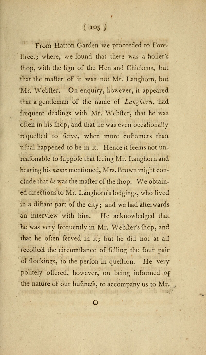 From Hatton Garden we proceeded to Fore- ilreet; where, we found that diere was a hofier'^ fhop5 with the fign of the Hen and Chickens, but that the mafter of it was not Mr. Lan^horrt, but 'Mr. Webfter. On enquiry, however, it appeared that a o;cntleman of the name of Lanphorn. had frequent dealings with Mr. Webfter, that he was often in his {hop, and that he was even occafionally requefted to ferve, when more cuftomers than ufual happened to be in it. Hence it feems not un- reafonable to fuppofe that feeing Mr. Langhorn and hearing his name mentioned, Mrs. Brown might con- elude that he was the mafter of the fliop. We obtain- ed dire6lions to Mr. Langhorn's lodgings, Vv'ho lived in a diftant part of the city; and we had afterwards an interview v;ith him. He acknowledged that he was very frequently in Mr. Webfter's (liop, and that he often ferved in it; but he did not at all recolleft the circumftance of felling the four pair of ftockings, to the perfon in quefticn. He very politely offered, hov/ever, on being informed of the nature of our bufmefs, to accompany us to Mr,^ , O