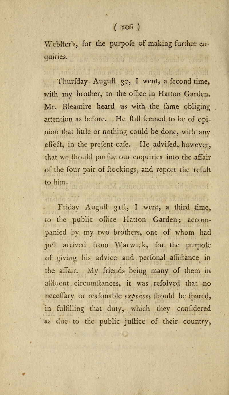 ( io6 ) Webfter's, -for the purpofe of making further en- quiries. Thurfday Auguft 30, I went^ a fecond time, with my brother, to the office in Hatton Garden. Mr. Bkamire heard us with the fame obliging attention as before. He ftill feemed to be of opi- nion that httle or nothing could be done, with any effeft, in the prefent cafe. He advifed, however, that we {hould purfue our enquiries into the affair of the four pair of ilockings, and report the refult to him. Friday Auguft 31(1, I went, a third time, to the public office Hatton Garden; accom- panied by my two brothers, one of whom had juft arrived from \¥arwick, for the purpofe of giving his advice and perfonal affillance in the affair. My friends being many of them in aiFiuent. circumitances, it was refolved that no neceffary or reafonable expences fhould be fpared, in fulfilling that duty, which they confidered as due to the public jullice of their country,