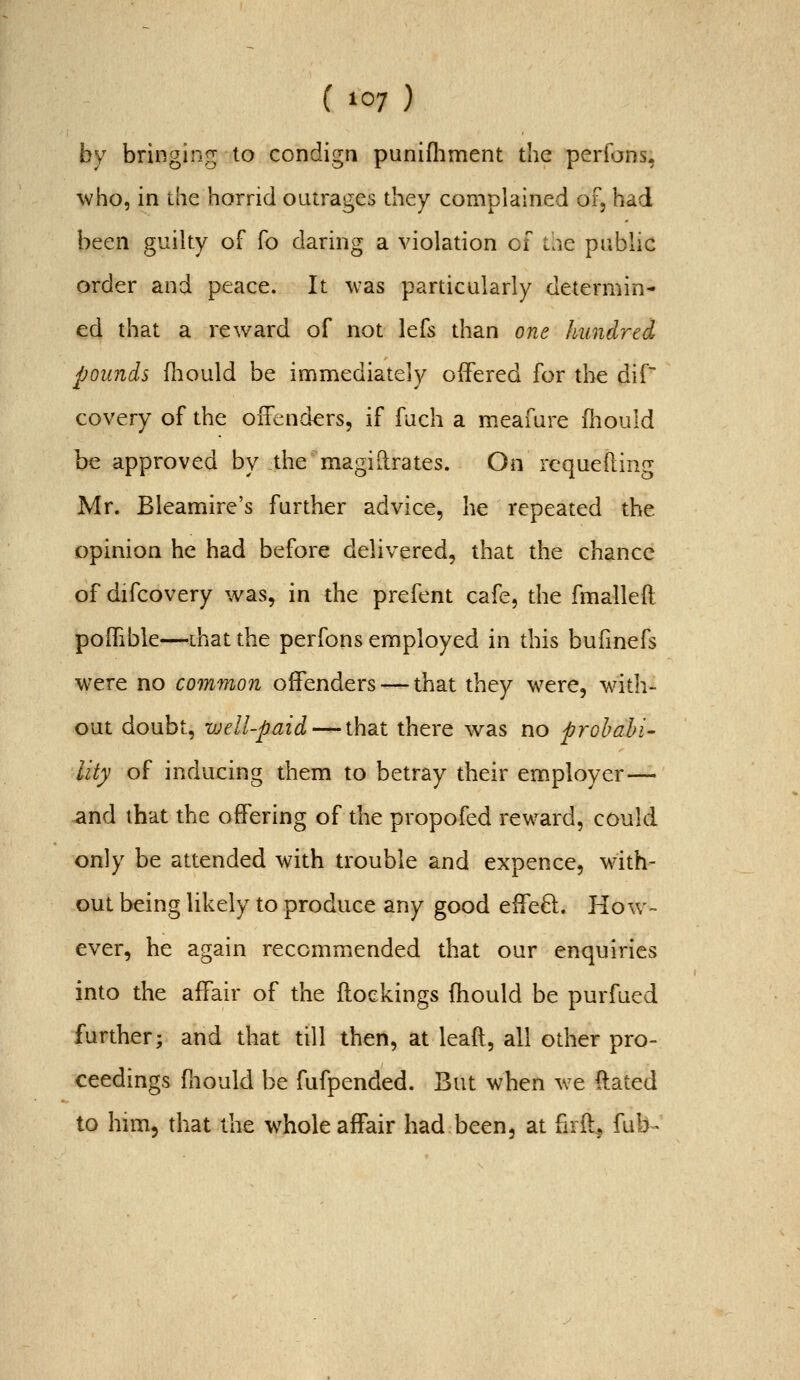 by bringing to condign punifliment the perfons, who, in the horrid outrages they complained of, had been guilty of fo daring a violation of the public order and peace. It was particularly determin- ed that a reward of not lefs than one hundred pounds fliould be immediately offered for the dif~ covery of the offenders, if fuch a m.eafure iliould be approved by the magi Urates. On rcquefting Mr. Bleamire's further advice, he repeated the opinion he had before delivered, that the chance of difcovery was, in the prefent cafe, the fmalleft poffible—that the perfons employed in this buhnefs were no common offenders — that they were, with- out doubt, well-paid — that there was no prohahi- lity of inducing them to betray their em.ployer— and that the offering of the propofed reward, could only be attended with trouble and expence, with- out being likely to produce any good effeft. How- ever, he again recommended that our enquiries into the affair of the ftoekings fhould be purfued further; and that till then, at leaft, all other pro- ceedings fliould be fufpended. But when we ftated to hnn, that the whole affair had been, at firft^ fub-