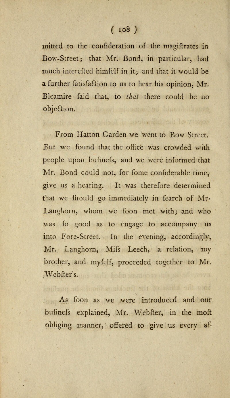mitted to the confideration of the magiflrates in Bow-Street; that Mr. Bond, in particular, had much interefted himfelf in it; and that it would be a further fatisfaftion to us to hear his opinion, Mr. Bleamire faid that, to that there could be no obje6lion. From Hatton Garden we went to Bow Street. But we found that the office w^as crowded with people upon bufinefs, and we were informed that Mr. Bond could not, for fome confiderable time, give us a hearing. It was therefore determined that we fliould go immediately in fearch of Mr* Langhorn, whom we foon met with; and who was fo good as to engage to accompany us into Fore-Street. In the evening, accordingly, Mr. Langhorn, Mifs Leech, a relation, my brother, and myfelf, proceeded together to Mr. Webfter's. As foon as we were introduced and our bufinefs explained, Mr. Webfler, in the moll obliging manner, offered to give us every af-