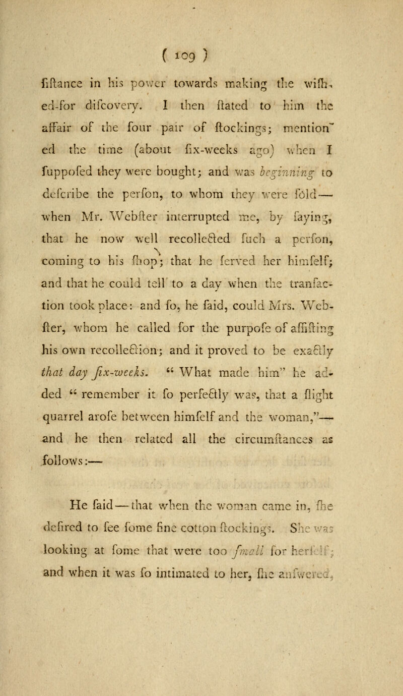 fiftance in his pov;er towards making die wifh-. ed-for difcovery. I then Rated to him the affair of ilie four pair of ftockings; mention ed the time (about fix-weeks ago) when I fuppofed they were bought; and v^as beginning to defcribe the perfon, to whom they were fold — when Mr. Webfter interrupted me, hy iaym<y^ that he now well recollected fach a perfon, coming to his fliop; that he lerved her himfelf; and that he could tell to a day when the tranfac- tion took place: and fo, he faid, could Mrs. Web- fler, whom he called for the purpofe of affiiling his own recolleQion; and it proved to be exaBly that day Jix-weeks.  What made him'' he ad- ded  remember it fo perfectly wa?, that a (light quarrel arofe between himfelf and the woman,— and he then related all the circumilances as follows:— He faid — that when the w^oman came in, fhe dcfircd to fee fome fine cotton ftockings. She x'-'ns looking at fome that were too fnicll for heri if; and when it was fo intimated to her, fiie anfwerea.