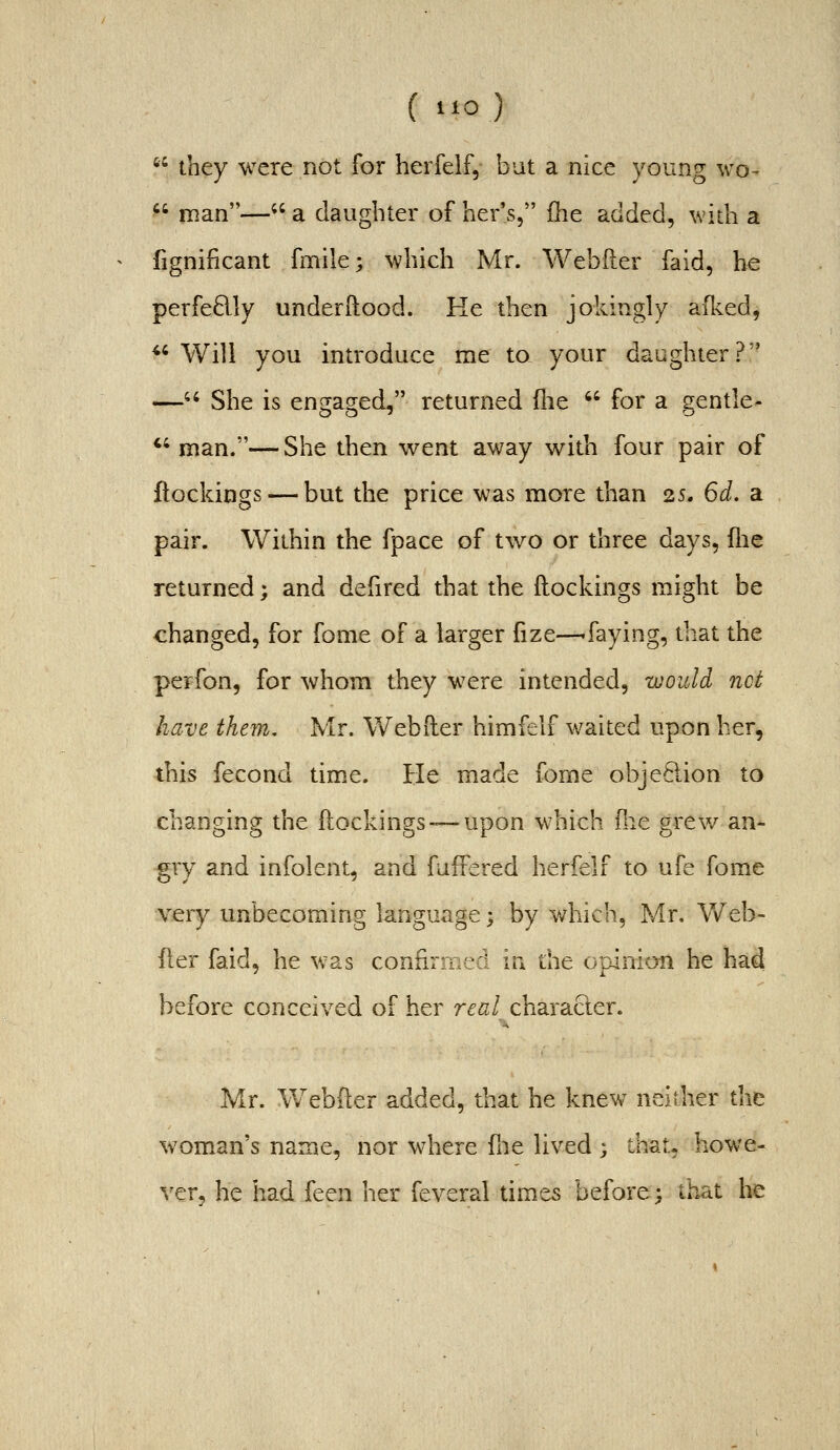 4C 4; ( i»o)  they were not for herfelf, but a nice young wo- ' roan— a daughter of her's, fhe added, widi a fignificant fmile; which Mr. Webfter faid, he perfedly underRood. Ke then jokingly allied, Will you introduce me to your daughter? - She is engaged, returned flie  for a gentle- man.— She then went away with four pair of ftockings — but the price was more than 25. 6d. a pair. Within the fpace of two or three days, flie returned; and defired that the ftockings might be changed, for fome of a larger fize—'faying, that the perfon, for whom they were intended, would net have them, Mr. Webfter himfelf waited upon her, this fecond time. He made fome objePtion to changing the ftockings— upon which Hit grev/ an- gry and infolent, and faffered herfelf to ufe fome very unbecoming language; by which, Mr. Web- fter faid, he was confirmed in the opinion he had before conceived of her real character. Mr. Webfter added, that he knew neither the woman's name, nor where fne lived ; that, howe- ver, he had feen her feveral times before; that he