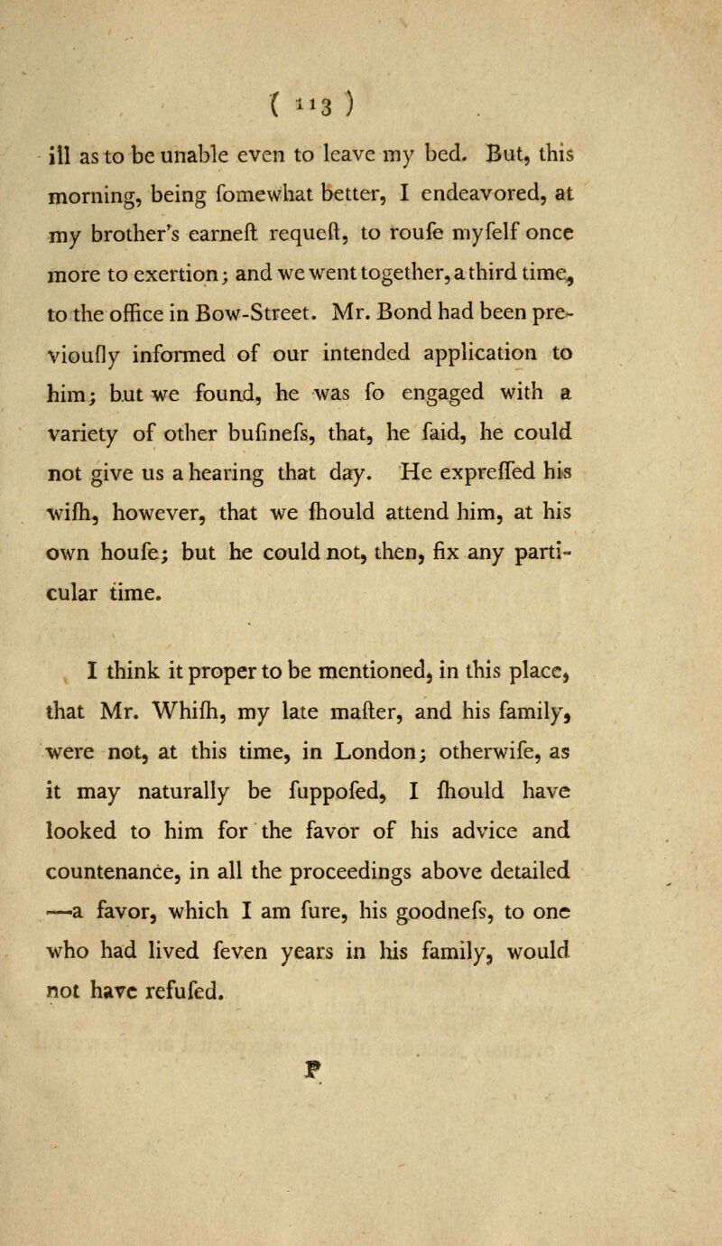 ill as to be unable even to leave my bed. But, this morning, being fomewhat better, I endeavored, at my brother's earned requeft, to roufe myfelf once more to exertion; and we went together, a third time^ to the office in Bow-Street. Mr. Bond had been pre- vioufly informed of our intended application to him; but we found, he was fo engaged with a variety of other bufmefs, that, he faid, he could not give us a hearing that day. He expreffed his wifh, however, that we fhould attend him, at his own houfe; but he could not, then, fix any parti- cular time. I think it proper to be mentioned, in this place, that Mr. Whifh, my late mafter, and his family, were not, at this time, in London; otherwife, as it may naturally be fuppofed, I fhould have looked to him for the favor of his advice and countenance, in all the proceedings above detailed —a favor, which I am fure, his goodnefs, to one who had lived feven years in his family, would not have refufed. T