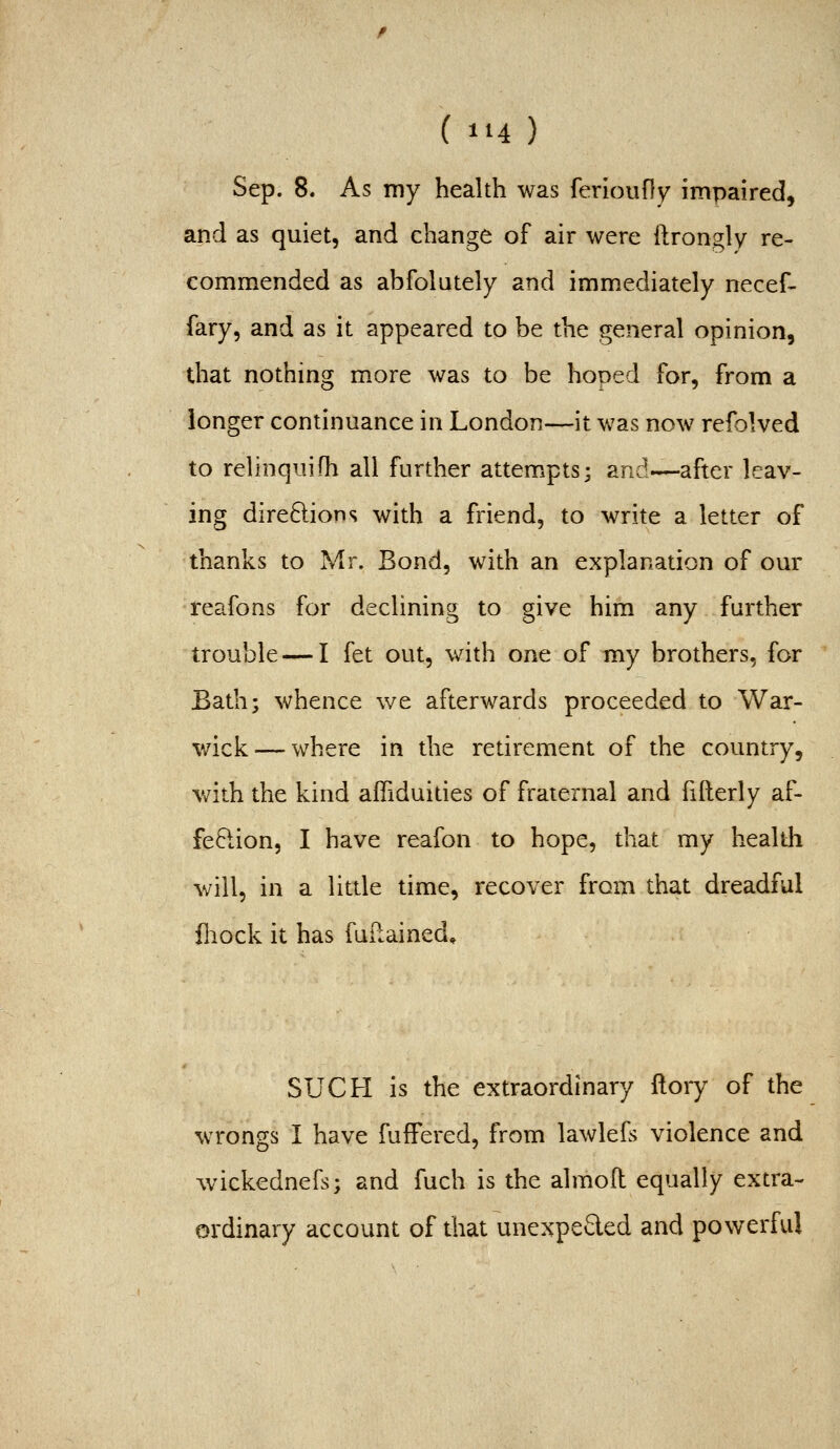 (tii) Sep. 8. As my health was ferlouny impaired, and as quiet, and change of air were ftrongly re- commended as abfolately and immediately necef- fary, and as it appeared to be the general opinion, that nothing m.ore was to be hoped for, from a longer continuance in London—it v»^as now refolved to relinquifh all further attempts; and—after leav- ing dire8:ions with a friend, to write a letter of thanks to Mr. Bond, with an explanation of our reafons for declining to give him any further trouble — I fet out, with one of my brothers, for Bath; whence we afterwards proceeded to War- wick— where in the retirement of the country, wdth the kind afliduities of fraternal and fifterly af- fePcion, I have reafon to hope, that my healtli will, in a little time, recover from that dreadful fliock it has fuilained. SUCH is the extraordinary ftory of the wrongs I have fufFered, from lawlefs violence and wickednefs; and fuch is the almoil equally extra- ordinary account of that unexpeQed and powerful