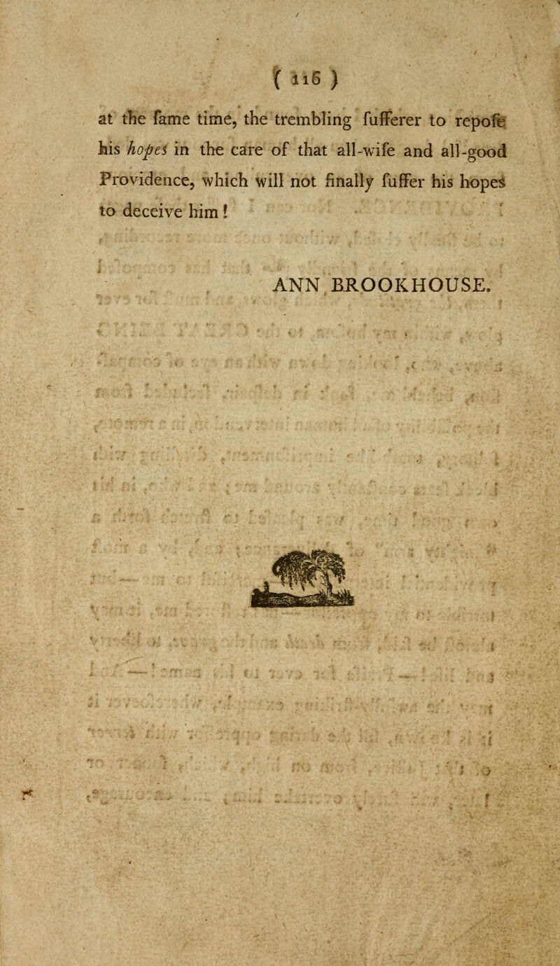 at the fame time, the trembling fulFerer to repo'ft his hopes in the care of that all-wife and all-good Providence, which will not finally fuffer his hope^ to deceive him! ANN BROGKHOUSE.