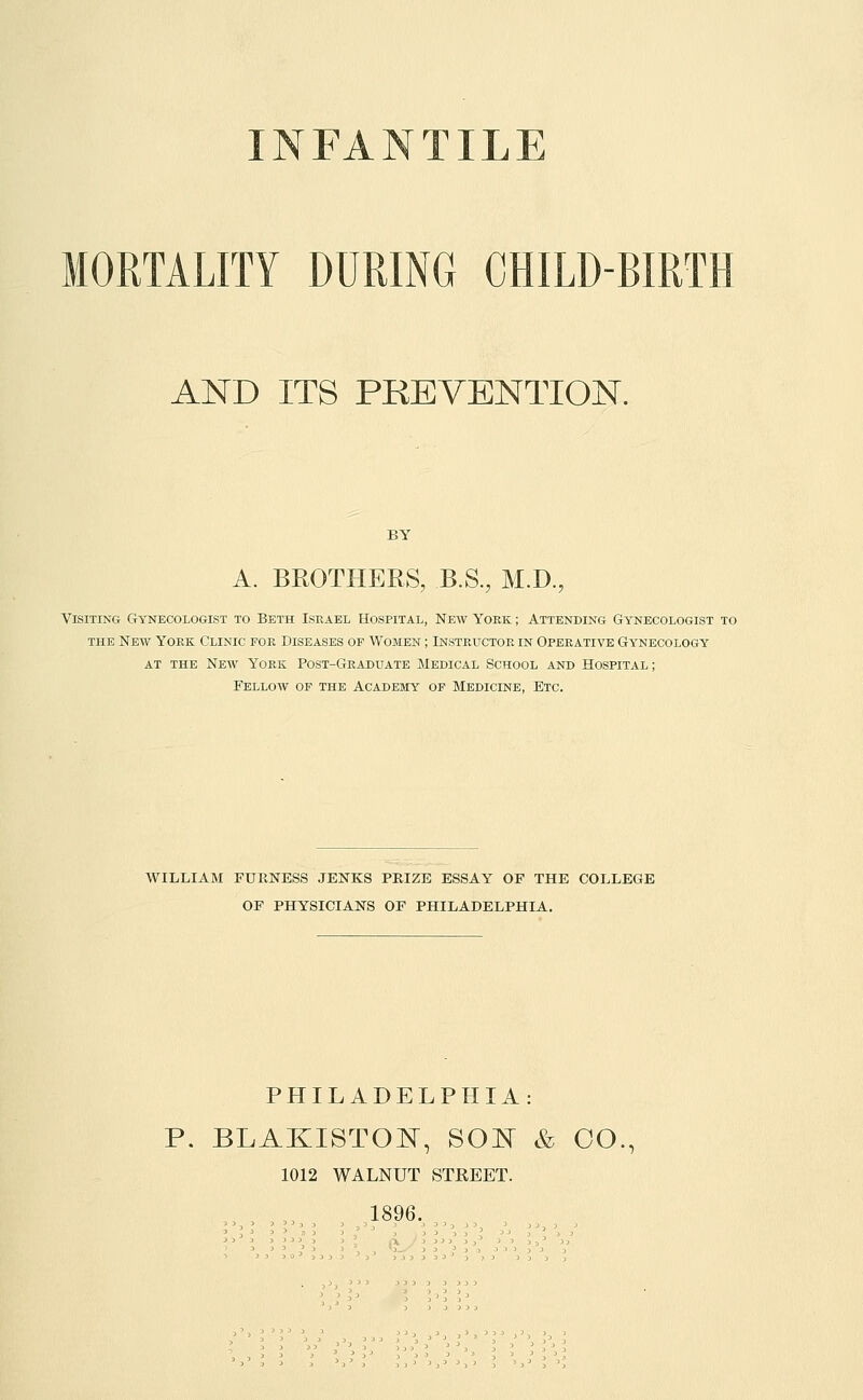 INFANTILE MORTALITY DURING CHILD-BIRTH AND ITS PREVENTION. BY A. BROTHERS, B.S., M.D., Visiting Gynecologist to Beth Israel Hospital, New York ; Attending Gynecologist to THE New York Clinic for Diseases of Women ; Instructor in Operative Gynecology at the New York Post-Graduate Medical School and Hospital; Fellow of the Academy of Medicine, Etc. WILLIAM FURNESS JENKS PRIZE ESSAY OF THE COLLEGE OF PHYSICIANS OF PHILADELPHIA. PHILADELPHIA: P. BLAKISTOI^, SO'N & OO., 1012 WALNUT STREET. 1896.