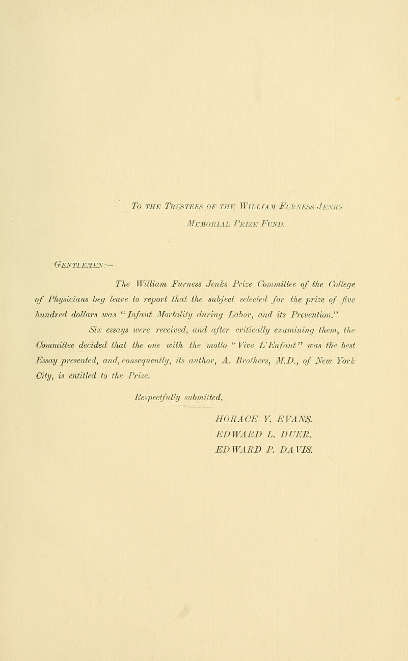 To THE Trustees of the William Furness Jenks Memorial Prize Fund. Gentlemen.-— The William Furness Jenks Prize Committee of the College of Physicians beg leave to report that the subject selected for the prize of five hundred dollars was Infant Mortality during Labor, and its Prevention. Six essays were received, and after critically examining them, the Committee decided that the one with the motto  Vive L'Enfant was the best Essay presented, and, consequently, its author, A. Brothers, M.D., of New York City, is entitled to the Prize. Respectfully submitted. HORACE Y. EVANS. EDWARD L. DUER. EDWARD P. DAVIS.