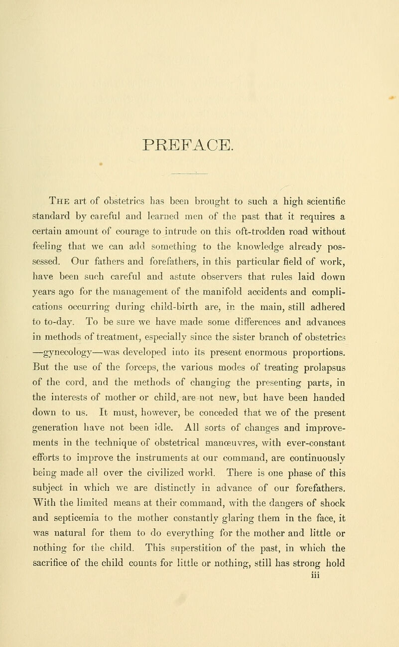 PREFACE. The art of obstetrics has been brought to such a high scientific standard by careful and learned men of the past that it requires a certain amount of courage to intrude on this oft-trodden road without feeling that we can add something to the knowledge already pos- sessed. Our fathers and forefathers, in this particular field of work, have been such careful and astute observers that rules laid down years ago for the management of the manifold accidents and compli- cations occurring during child-birth are, in the main, still adhered to to-day. To be sure we have made some differences and advances in methods of treatment, especially since the sister branch of obstetrics —gynecology—was developed into its present enormous proportions. But the use of the forceps, the various modes of treating prolapsus of the cord, and the methods of changing the presenting parts, in the interests of mother or child, are not new, but have been handed down to us. It must, however, be conceded that we of the present generation have not been idle. All sorts of changes and improve- ments in the technique of obstetrical manoeuvres, with ever-constant efforts to improve the instruments at our command, are continuously being made all over the civilized world. There is one phase of this subject in which we are distinctly in advance of our forefathers. With the limited means at their command, with the dangers of shock and septicemia to the mother constantly glaring them in the face, it was natural for them to do everything for the mother and little or nothing for the child. This superstition of the past, in which the sacrifice of the child counts for little or nothing, still has strong hold