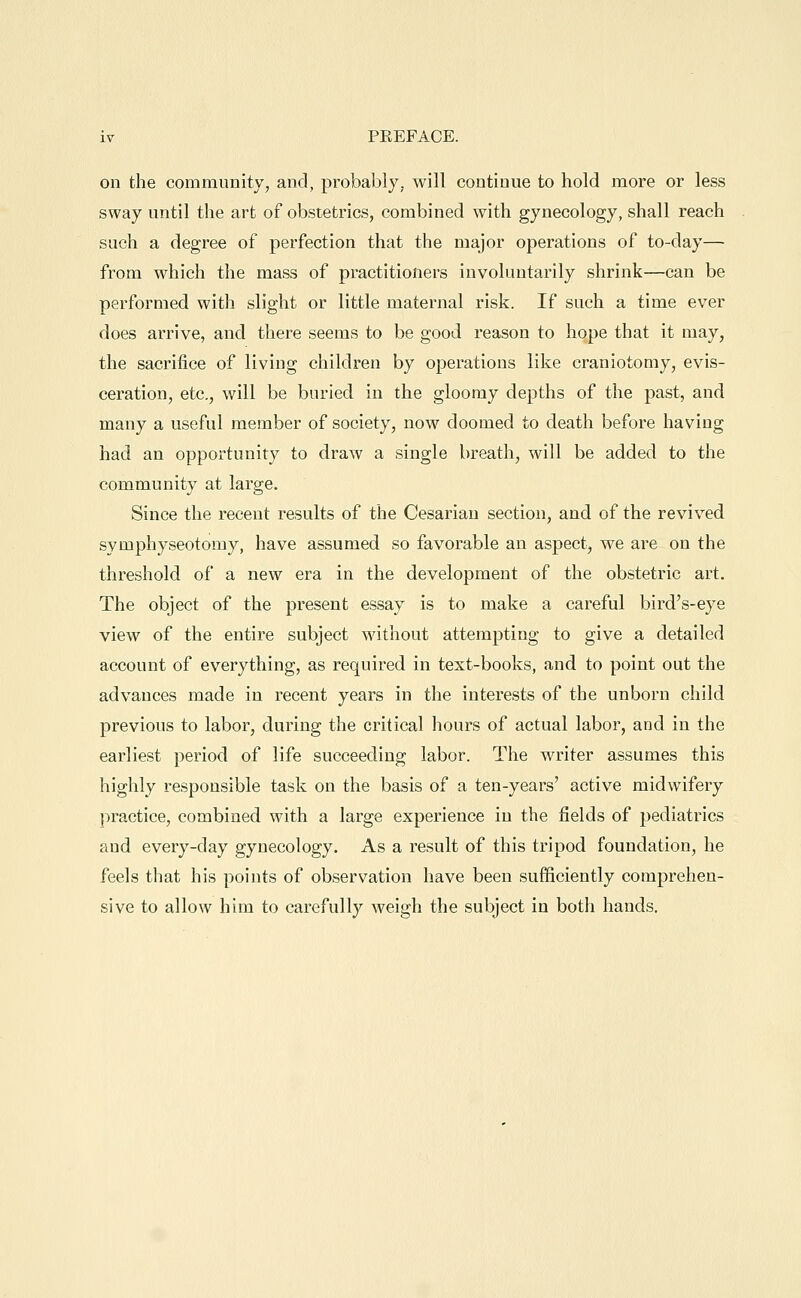 on the community, and, probably, will continue to hold more or less sway until the art of obstetrics, combined with gynecology, shall reach such a degree of perfection that the major operations of to-day— from which the mass of practitioners involuntarily shrink—can be performed with slight or little maternal risk. If such a time ever does arrive, and there seems to be good reason to hope that it may, the sacrifice of living children by operations like craniotomy, evis- ceration, etc., will be buried in the gloomy depths of the past, and many a useful member of society, now doomed to death before having had an opportunity to draw a single breath, will be added to the community at large. Since the recent results of the Cesarian section, and of the revived symphyseotomy, have assumed so favorable an aspect, we are on the threshold of a new era in the development of the obstetric art. The object of the present essay is to make a careful bird's-eye view of the entire subject without attempting to give a detailed account of everything, as required in text-books, and to point out the advances made in recent years in the interests of the unborn child previous to labor, during the critical hours of actual labor, and in the earliest period of life succeeding labor. The writer assumes this highly responsible task on the basis of a ten-years' active midwifery practice, combined with a large experience in the fields of j)ediatrics and every-day gynecology. As a result of this tripod foundation, he feels that his points of observation have been sufficiently comprehen- sive to allow him to carefully weigh the subject in both hands.