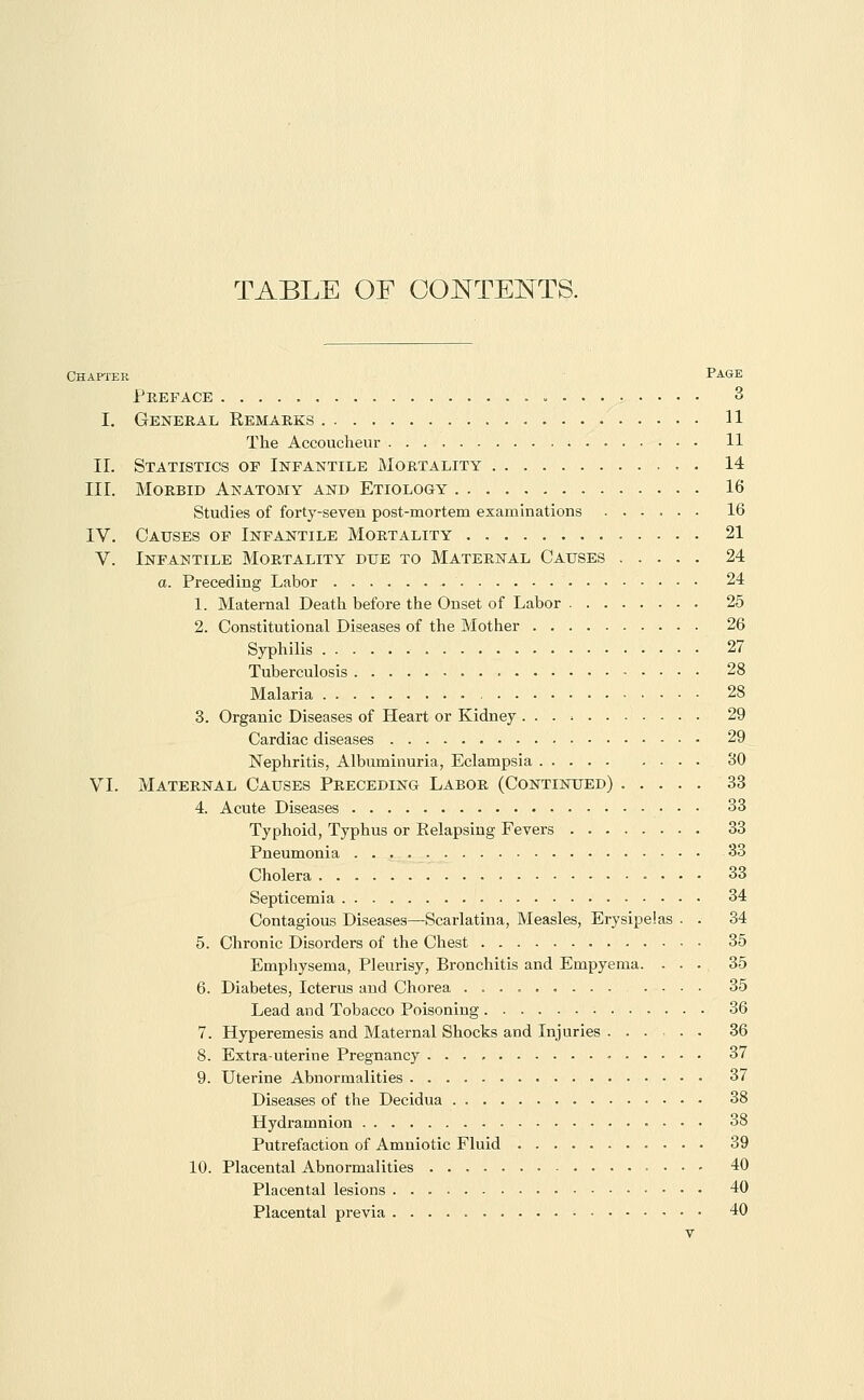 TABLE OF GONTEI^TS. Chapter Page Preface 3 I. General Remarks 11 The Accoucheur 11 II. Statistics of Infantile Mortality 14 III. Morbid Anatomy and Etiology 16 Studies of forty-seven post-mortem examinations 16 IV. Causes of Infantile Mortality 21 V. Infantile Mortality due to Maternal Causes 24 a. Preceding Labor 24 1. Maternal Death before the Onset of Labor 25 2. Constitutional Diseases of the Mother 26 Syphilis 27 Tuberculosis 28 Malaria 28 3. Organic Diseases of Heart or Kidney 29 Cardiac diseases 29 Nephritis, Albuminuria, Eclampsia 30 VI. Maternal Causes Preceding Labor (Continued) 33 4. Acute Diseases • • • 33 Typhoid, Typhus or Relapsing Fevers 33 Pneumonia 33 Cholera 33 Septicemia 34 Contagious Diseases—Scarlatina, Measles, Erysipelas . . 34 5. Chronic Disorders of the Chest 35 Emphysema, Pleurisy, Bronchitis and Empyema. ... 35 6. Diabetes, Icterus and Chorea . 35 Lead and Tobacco Poisoning 36 7. Hyperemesis and Maternal Shocks and Injuries 36 8. Extra-uterine Pregnancy 37 9. Uterine Abnormalities 37 Diseases of the Decidua 38 Hydi'amnion 38 Putrefaction of Amniotic Fluid 39 10. Placental Abnormalities 40 Placental lesions 40 Placental previa 40