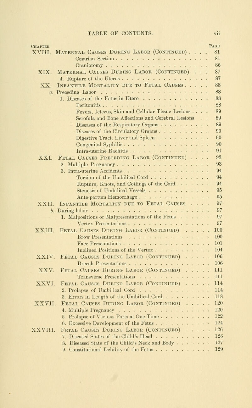 Chapter Page XVIII. Maternal Causes During Labor (Continued) .... 81 Cesarian Section 81 Craniotomy 86 XIX. Maternal Causes During Labor (Continued) ... 87 4. Eupture of the Uterus 87 XX. Infantile Mortality due to Fetal Causes 88 a. Preceding Labor 88 1. Diseases of the Fetus in Utero 88 Peritonitis 88 Fevers, Icterus, Skin and Cellular Tissue Lesions .... 89 Scrofula and Bone Affections and Cerebral Lesions . . 89 ■ Diseases of the Eespiratory Organs 89 Diseases of the Circulatory Organs 90 Digestive Tract, Liver and Spleen 90 Congenital Syphilis 90 Intra-uterine Rachitis 91 XXI. Fetal Causes Preceding Labor (Continued) .... 93 2. Multiple Pregnancy 93 3. Intra-uterine Accidents 94 Torsion of the Umbilical Cord 94 Eupture, Knots, and Coilings of the Cord 94 Stenosis of Umbilical Vessels 95 Antepartum Hemorrhage 95 XXII. Infantile Mortality due to Fetal Causes .... 97 b. During labor 97 1. Malpositions or Malpresentations of the Fetus 97 Vertex Presentations 97 XXIII. Fetal Causes During Labor (Continued) 100 Brow Presentations 100 Face Presentations 101 Inclined Positions-of the Vertex 104 XXIV. Fetal Causes During Labor (Continued) 106 Breech Presentations 106 XXV. Fetal Causes During Labor (Continued) Ill Transverse Presentations Ill XXVI. Fetal Causes During Labor (Continued) 114 2. Prolapse of Umbilical Cord 114 3. Errors in Length of the Umbilical Cord 118 XXVII. Fetal Causes During Labor (Continued) 120 4. Multiple Pregnancy 120 5. Prolapse of Various Parts at One Time 122 6. Excessive Development of the Fetus 124 XXVIII. Fetal Causes During Labor (Continued) 126 7. Diseased States of the Child's Head 126 8. Diseased State of the Child's Neck and Body 127 9. Constitutional Debility of the Fetus 129