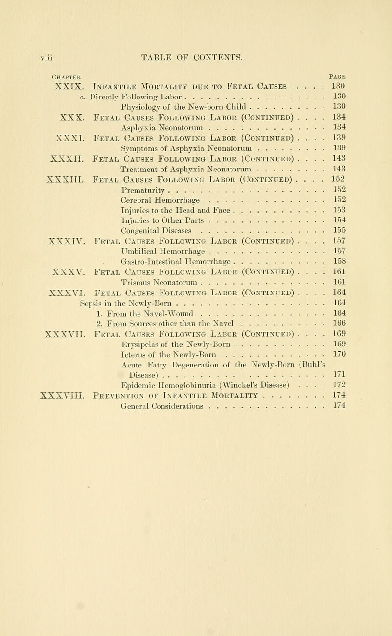 Chapter Page XXIX. Infantile Mortality due to Fetal Causes .... 130 c. Directly Fallowing Labor 130 Physiology of the New-born Child 130 XXX. Fetal Causes Following Labor (Continued) .... 134 Asphyxia Neonatorum 134 XXXI. Fetal Causes Following Labor (Continued) .... 139 Symptoms of Asphyxia Neonatorum 139 XXXII. Fetal Causes Following Labor (Continued) .... 143 Treatment of Asphyxia Neonatorum 143 XXXIII. Fetal Causes Following Labor (Continued) .... 152 Prematurity 152 Cerebral Hemorrhage 152 Injuries to the Head and Face 153 Injuries to Other Parts 154 Congenital Diseases 155 XXXIV. Fetal Causes Following Labor (Continued) .... 157 Umbilical Hemorrhage 157 Gastro-Intestinal Hemorrhage 158 XXXV. Fetal Causes Following Labor (Continued) .... 161 Trismus Neonatorum 161 XXXVI. Fetal Causes Following Labor (Continued) .... 164 Sepsis in the Newly-Born 164 1. From the Navel-Wound 164 2. From Sources other than the Navel 166 XXXVII. Fetal Causes Following Labor (Continued) .... 169 Erysipelas of the Newly-Born 169 Icterus of the Newly-Born 170 Acute Fatty Degeneration of the Newly-Born (Buhl's Disease) 171 Epidemic Hemoglobinuria (Winckel's Disease) .... 172 XXXVIII. Prevention of Infantile Mortality 174 General Considerations - 174