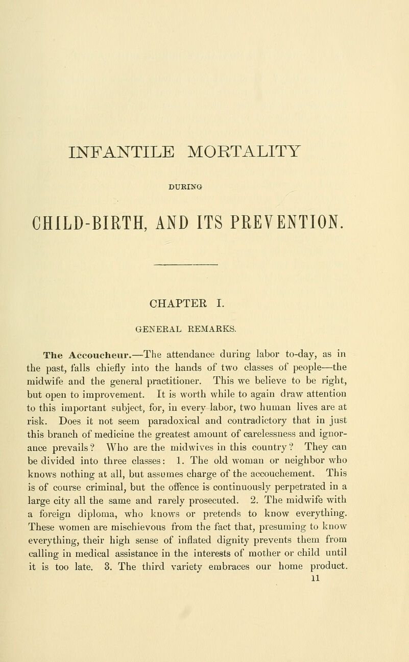 INFANTILE MORTALITY DURING CHILD-BIRTH, AND ITS PREVENTION CHAPTER I. GENERAL REMARKS. The Accoucheur.—The attendance during labor to-day, as in the past, falls chiefly into the hands of two classes of people—the midwife and the general practitioner. This we believe to be right, but open to improvement. It is worth while to again draw attention to this important subject, for, in every labor, two human lives are at risk. Does it not seem paradoxical and contradictory that in just this branch of medicine the greatest amount of carelessness and ignor- ance prevails ? Who are the midwives in this country ? They can be divided into three classes: 1. The old woman or neighbor who knows nothing at all, but assumes charge of the accouchement. This is of course criminal, but the offence is continuously perpetrated in a large city all the same and rarely prosecuted. 2. The midwife with a foreign diploma, who knows or pretends to know everything. These women are mischievous from the fact that, presuming to know everything, their high sense of inflated dignity prevents them from calling in medical assistance in the interests of mother or child until it is too late, 3. The third variety embraces our home product.
